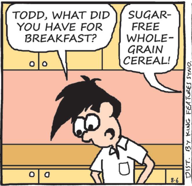 Graphics OCR: 0 TODDWHAT DID YOU HAVE FOR BREAKFAST? 00 SUGAR- FREE WHOLE- GRAIN CEREAL! 8-6 DIST. BY KING FEATURES SYNO. 0 TODDWHAT DID YOU HAVE FOR BREAKFAST ? 00 SUGAR- FREE WHOLE- GRAIN CEREAL ! 8-6 DIST . BY KING FEATURES SYNO .