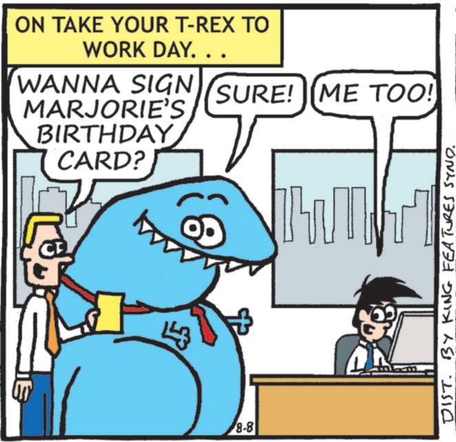 Animation OCR: 91 ON TAKE YOUR T-REX TO WORK DAY.. WANNA SIGN MARJORIE'S BIRTHDAY CARD? 143 8-8 P SURE! [ME TOO! DIST. BY KING FEATURES SYND. 91 ON TAKE YOUR T - REX TO WORK DAY .. WANNA SIGN MARJORIE'S BIRTHDAY CARD ? 143 8-8 P SURE ! [ ME TOO ! DIST . BY KING FEATURES SYND .