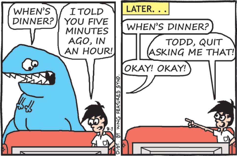 Fictional character OCR: WHEN'S I TOLD LATER. . . DINNER? YOU FIVE WHEN'S DINNER? MINUTES AGOIN AN HOUR! 28-1 DISTBY KING FEATURES SYND. TODDQUIT ASKING ME THAT! OKAY! OKAY! WHEN'S I TOLD LATER . . . DINNER ? YOU FIVE WHEN'S DINNER ? MINUTES AGOIN AN HOUR ! 28-1 DISTBY KING FEATURES SYND . TODDQUIT ASKING ME THAT ! OKAY ! OKAY !
