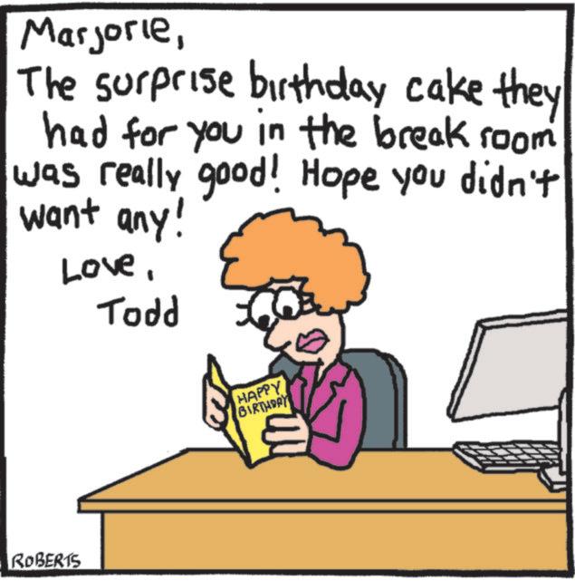 Photo caption OCR: MarjorieThe surprise birthday cake they had for you in the break room was really good! Hope you didn't want any! LoveTodd ROBERTS HAPPY BIRTHDAY MarjorieThe surprise birthday cake they had for you in the break room was really good ! Hope you didn't want any ! LoveTodd ROBERTS HAPPY BIRTHDAY
