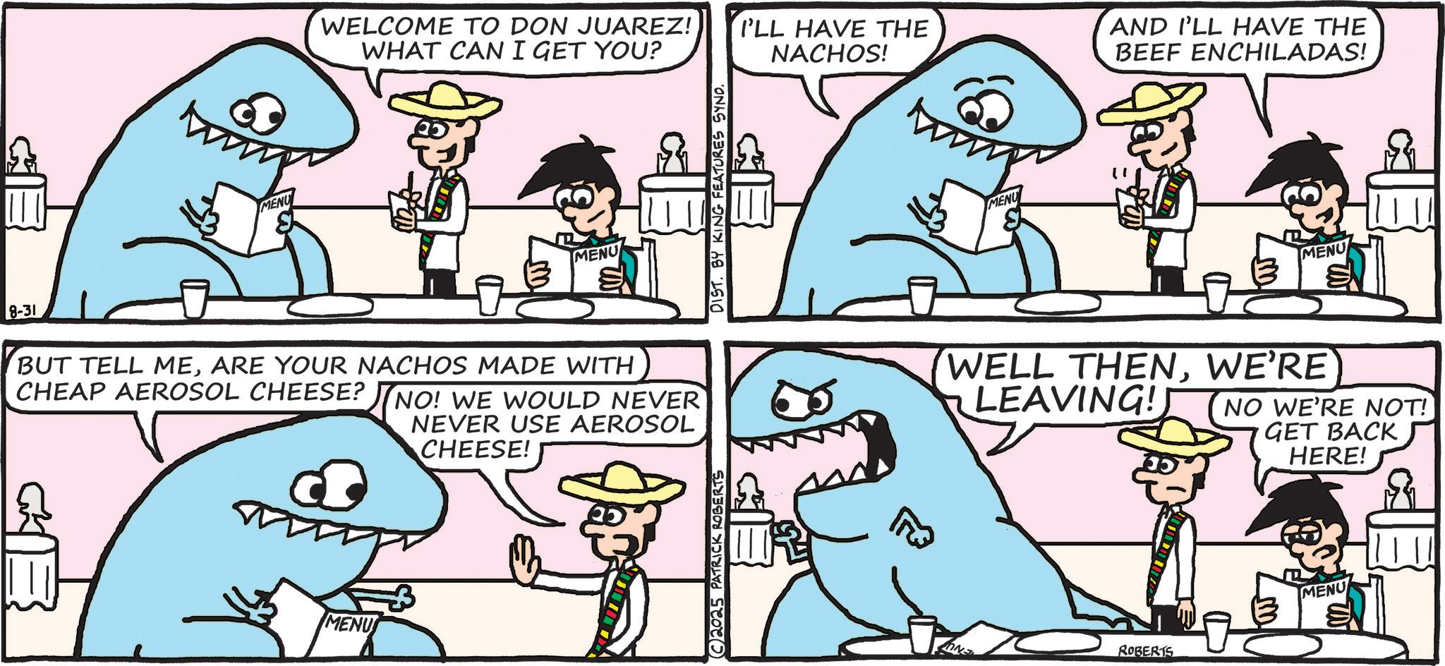 Squaliform sharks OCR: 8-31 MENU WELCOME TO DON JUAREZ! WHAT CAN I GET YOU? I'LL HAVE THE NACHOS! AND I'LL HAVE THE BEEF ENCHILADAS! MENU BUT TELL MEARE YOUR NACHOS MADE WITH CHEAP AEROSOL CHEESE? NO! WE WOULD NEVER NEVER USE AEROSOL CHEESE! MENU 2025 PATRICK ROBERTS DIST. BY KING FEATURES SYND. MENU MENU WELL THENWE'RE LEAVING! NO WE'RE NOT! GET BACK HERE! ROBERTS MENU 8-31 MENU WELCOME TO DON JUAREZ ! WHAT CAN I GET YOU ? I'LL HAVE THE NACHOS ! AND I'LL HAVE THE BEEF ENCHILADAS ! MENU BUT TELL MEARE YOUR NACHOS MADE WITH CHEAP AEROSOL CHEESE ? NO ! WE WOULD NEVER NEVER USE AEROSOL CHEESE ! MENU 2025 PATRICK ROBERTS DIST . BY KING FEATURES SYND . MENU MENU WELL THENWE'RE LEAVING ! NO WE'RE NOT ! GET BACK HERE ! ROBERTS MENU