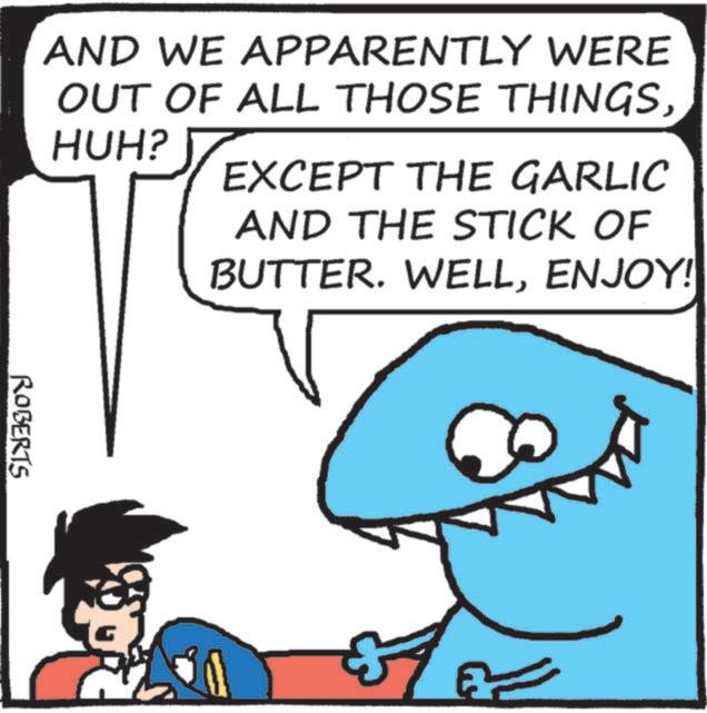 Cartoon OCR: AND WE APPARENTLY WERE OUT OF ALL THOSE THINGSHUH? EXCEPT THE GARLIC AND THE STICK OF BUTTER. WELLENJOY! ROBERTS AND WE APPARENTLY WERE OUT OF ALL THOSE THINGSHUH ? EXCEPT THE GARLIC AND THE STICK OF BUTTER . WELLENJOY ! ROBERTS