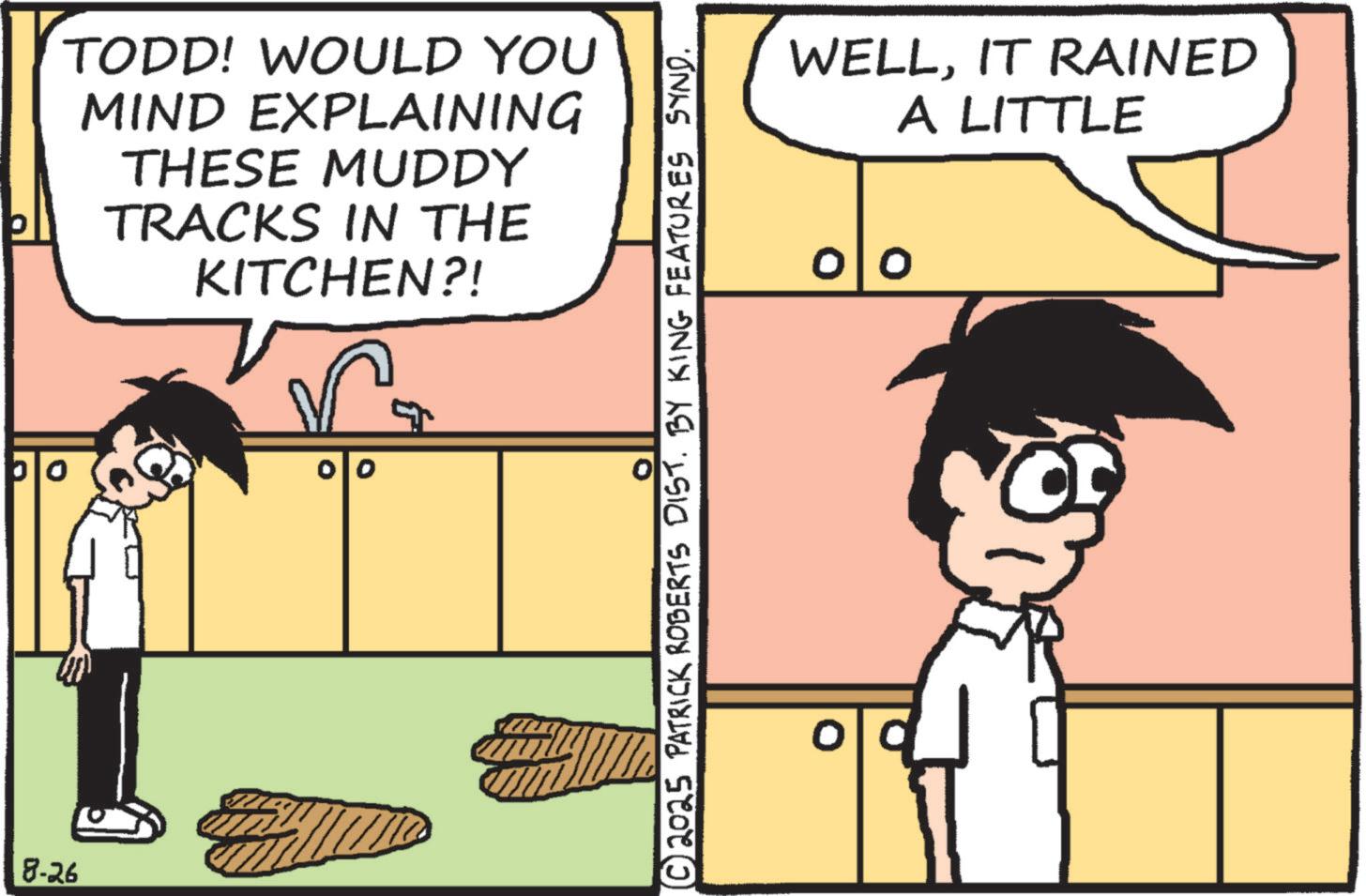 Animated cartoon OCR: TODD! WOULD YOU MIND EXPLAINING THESE MUDDY TRACKS IN THE KITCHEN?! 8-26 00 0 ?© 2025 PATRICK ROBERTS DIST. BY KING FEATURES SYND. WELLIT RAINED A LITTLE TODD ! WOULD YOU MIND EXPLAINING THESE MUDDY TRACKS IN THE KITCHEN ?! 8-26 00 0 ? © 2025 PATRICK ROBERTS DIST . BY KING FEATURES SYND . WELLIT RAINED A LITTLE