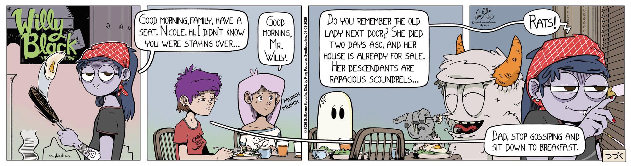Publication OCR: Willy Black THE STRIP GOOD MORNINGHAVE A SEAT. NICOLEI DIDN'T KNOW GOOD MORNINGMR. WILLY. YOU WERE STAYING OVER... willyblack.com ©2025 Guillermo SaldañaDist. by King Features Syndicate I 08-03-2025 GIRL MUNCH MUNCH LIVING DEAD Do YOU REMEMBER THE OLD LADY NEXT DOOR? SHE DIED TWO DAYS AGOAND HER HOUSE IS ALREADY FOR SALE. HER DESCENDANTS ARE RAPACIOUS SCOUNDRELS... Con Sellers © 2025 ??????? ??????? 08/2025 RATS! DADSTOP GOSSIPING AND SIT DOWN TO BREAKFAST. ??? Willy Black THE STRIP GOOD MORNINGHAVE A SEAT . NICOLEI DIDN'T KNOW GOOD MORNINGMR . WILLY . YOU WERE STAYING OVER ... willyblack.com © 2025 Guillermo SaldañaDist . by King Features Syndicate I 08-03-2025 GIRL MUNCH MUNCH LIVING DEAD Do YOU REMEMBER THE OLD LADY NEXT DOOR ? SHE DIED TWO DAYS AGOAND HER HOUSE IS ALREADY FOR SALE . HER DESCENDANTS ARE RAPACIOUS SCOUNDRELS ... Con Sellers © 2025 ??????? ??????? 08/2025 RATS ! DADSTOP GOSSIPING AND SIT DOWN TO BREAKFAST . ???