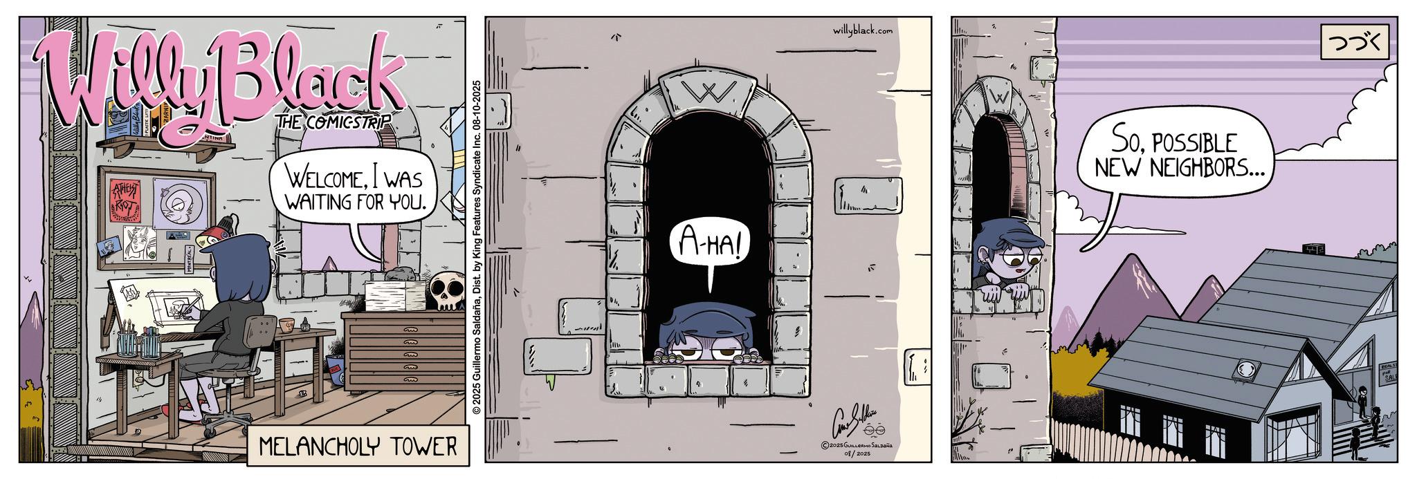 Fictional character OCR: Willy Black NTINA THE COMICSTRIP WELCOMEI WAS WAITING FOR YOU. E m 33 MELANCHOLY TOWER © 2025 Guillermo SaldañaDist. by King Features Syndicate Inc. 08-10-2025 A-HA! willyblack.c .com ?? 2025 GUILLERMO SALDAÑA 01/2025 SoPOSSIBLE NEW NEIGHBORS... ??? Willy Black NTINA THE COMICSTRIP WELCOMEI WAS WAITING FOR YOU . E m 33 MELANCHOLY TOWER © 2025 Guillermo SaldañaDist . by King Features Syndicate Inc. 08-10-2025 A - HA ! willyblack.c .com ?? 2025 GUILLERMO SALDAÑA 01/2025 SoPOSSIBLE NEW NEIGHBORS ... ???