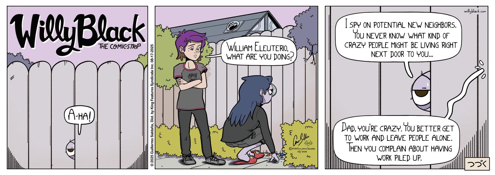Publication OCR: Willy Black THE COMICSTRIP (A-HA! © 2025 Guillermo SaldañaDist. by King Features Syndicate Inc. 08-17-2025 ? m AHET WILLIAM ELEUTERIOWHAT ARE YOU DOING? I SPY ON POTENTIAL NEW NEIGHBORS. YOU NEVER KNOW WHAT KIND OF CRAZY PEOPLE MIGHT BE LIVING RIGHT NEXT DOOR TO YOU... m e willyblack.com m 2025 GUILLERMO SALDAÑA 08/2025 Eu w DADYOU'RE CRAZY. YOU BETTER GET TO WORK AND LEAVE PEOPLE ALONE. THEN YOU COMPLAIN ABOUT HAVING WORK PILED UP. ??? Willy Black THE COMICSTRIP ( A - HA ! © 2025 Guillermo SaldañaDist . by King Features Syndicate Inc. 08-17-2025 ? m AHET WILLIAM ELEUTERIOWHAT ARE YOU DOING ? I SPY ON POTENTIAL NEW NEIGHBORS . YOU NEVER KNOW WHAT KIND OF CRAZY PEOPLE MIGHT BE LIVING RIGHT NEXT DOOR TO YOU ... m e willyblack.com m 2025 GUILLERMO SALDAÑA 08/2025 Eu w DADYOU'RE CRAZY . YOU BETTER GET TO WORK AND LEAVE PEOPLE ALONE . THEN YOU COMPLAIN ABOUT HAVING WORK PILED UP . ???