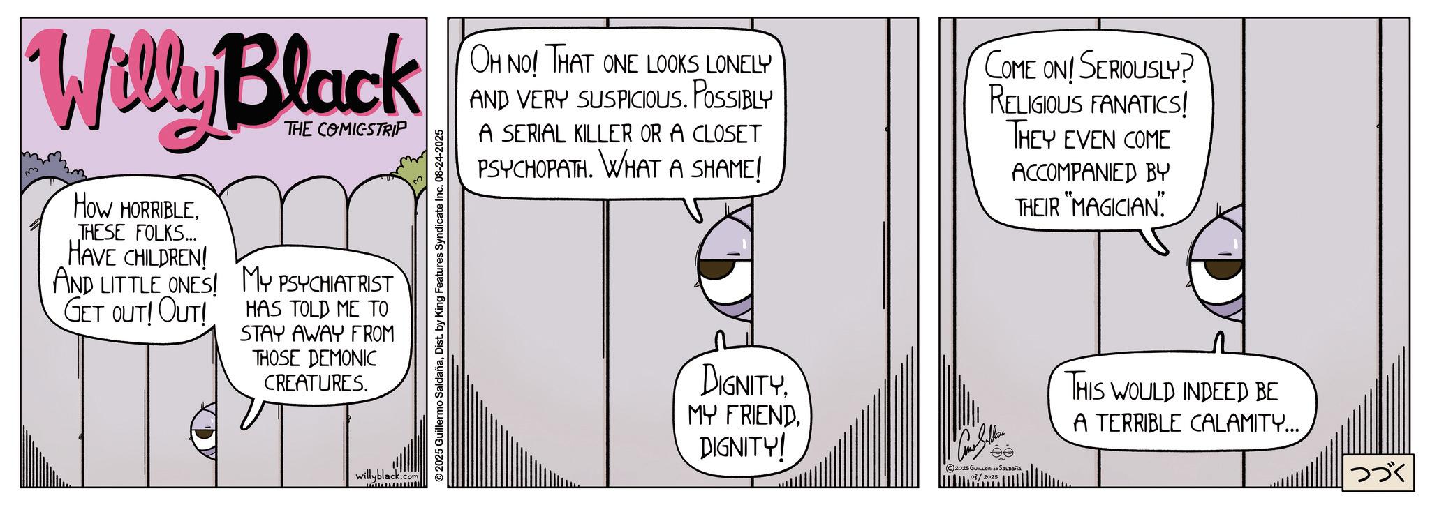 Publication OCR: Willy Black How HORRIBLETHESE FOLKS... HAVE CHILDREN! AND LITTLE ONES! GET OUT! OUT! THE COMICSTRIP MY PSYCHIATRIST HAS TOLD ME TO STAY AWAY FROM THOSE DEMONIC CREATURES. willyblack.com wwwwwwwml ©2025 Guillermo SaldañaDist. by King Features Syndicate Inc. 08-24-2025 OH NO! THAT ONE LOOKS LONELY AND VERY SUSPICIOUS. POSSIBLY A SERIAL KILLER OR A CLOSET PSYCHOPATH. WHAT A SHAME! COME ON! SERIOUSLY? RELIGIOUS FANATICS! THEY EVEN COME ACCOMPANIED BY THEIR "MAGICIAN" DIGNITY. MY FRIENDDIGNITY! 2025 GUILLERMO SaLpaña 08/2025 THIS WOULD INDEED BE A TERRIBLE CALAMITY... ??? Willy Black How HORRIBLETHESE FOLKS ... HAVE CHILDREN ! AND LITTLE ONES ! GET OUT ! OUT ! THE COMICSTRIP MY PSYCHIATRIST HAS TOLD ME TO STAY AWAY FROM THOSE DEMONIC CREATURES . willyblack.com wwwwwwwml © 2025 Guillermo SaldañaDist . by King Features Syndicate Inc. 08-24-2025 OH NO ! THAT ONE LOOKS LONELY AND VERY SUSPICIOUS . POSSIBLY A SERIAL KILLER OR A CLOSET PSYCHOPATH . WHAT A SHAME ! COME ON ! SERIOUSLY ? RELIGIOUS FANATICS ! THEY EVEN COME ACCOMPANIED BY THEIR " MAGICIAN " DIGNITY . MY FRIENDDIGNITY ! 2025 GUILLERMO SaLpaña 08/2025 THIS WOULD INDEED BE A TERRIBLE CALAMITY ... ???