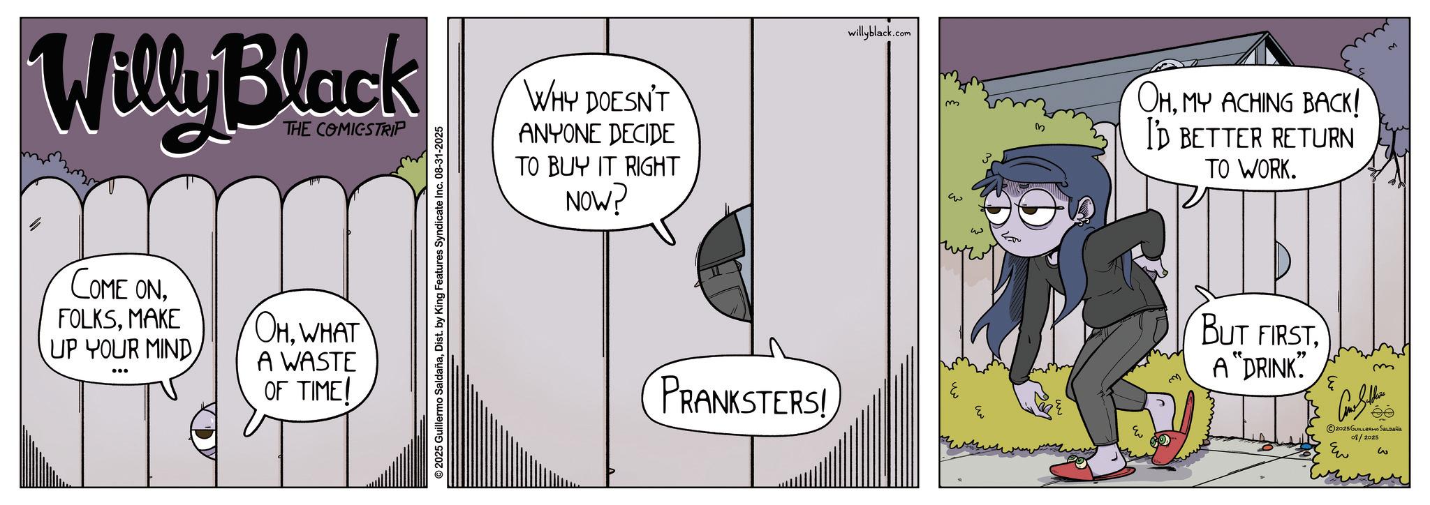 Graphics OCR: Willy Black THE COMICSTRIP COME ONMAKE UP YOUR MIND OHWHAT A WASTE OF TIME/ © 2025 Guillermo SaldañaDist. by King Features Syndicate Inc. 08-31-2025 WHY DOESN'T ANYONE DECIDE TO BUY IT RIGHT NOW? PRANKSTERS! willyblack.com m ? ??? w Eu OHMY ACHING BACK! I'D BETTER RETURN TO WORK. BUT FIRSTA "DRINK" e m 2025 GUILLERMO SALDAÑA 08/2025 Eu w Willy Black THE COMICSTRIP COME ONMAKE UP YOUR MIND OHWHAT A WASTE OF TIME / © 2025 Guillermo SaldañaDist . by King Features Syndicate Inc. 08-31-2025 WHY DOESN'T ANYONE DECIDE TO BUY IT RIGHT NOW ? PRANKSTERS ! willyblack.com m ? ??? w Eu OHMY ACHING BACK ! I'D BETTER RETURN TO WORK . BUT FIRSTA " DRINK " e m 2025 GUILLERMO SALDAÑA 08/2025 Eu w