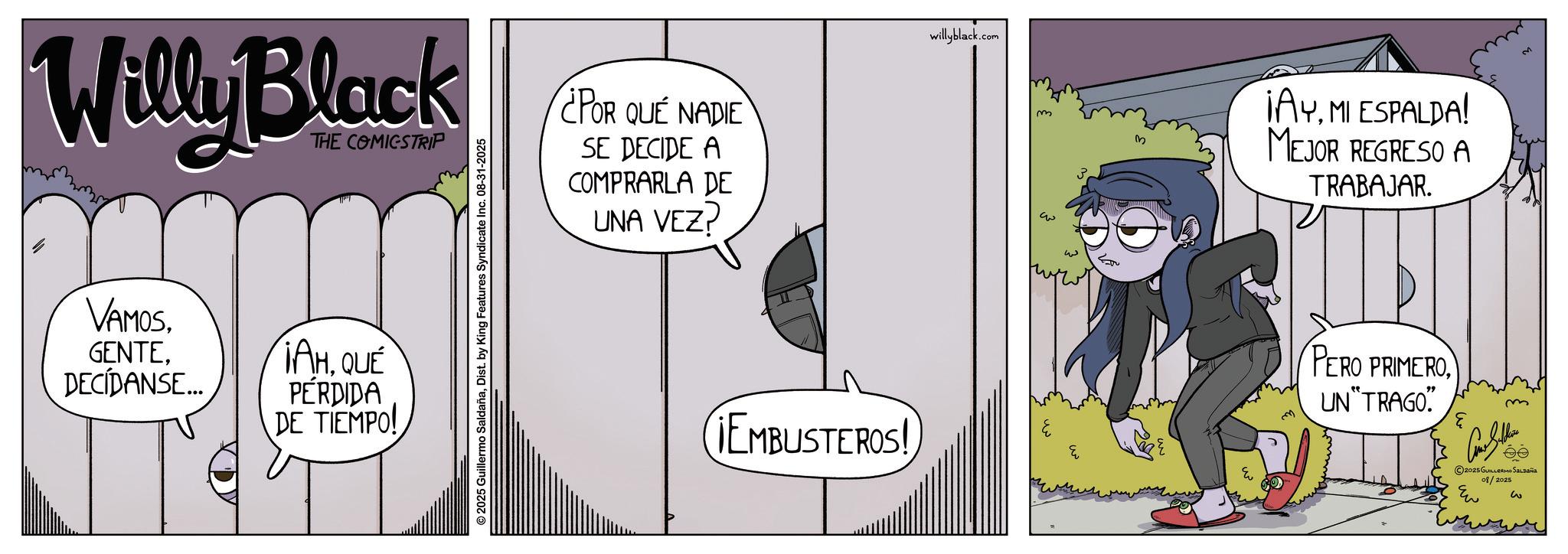 Graphic design OCR: Willy Black THE COMICSTRIP VAMOSDECIDANSE... ¡AHQUÉ PÉRDIDA DE TIEMPO! © 2025 Guillermo SaldañaDist. by King Features Syndicate Inc. 08-31-2025 ¿POR QUE NADIE SE DECIDE A COMPRARLA DE UNA VEZ? ¡EMBUSTEROS! willyblack.com m ??? w Eu ¡AYMI ESPALDA! MEJOR REGRESO A TRABAJAR. PERO PRIMEROUN"TRAGO" E m 2025 GUILLERMO SALDAÑA 08/2025 Eu w Willy Black THE COMICSTRIP VAMOSDECIDANSE ... ¡ AHQUÉ PÉRDIDA DE TIEMPO ! © 2025 Guillermo SaldañaDist . by King Features Syndicate Inc. 08-31-2025 ¿ POR QUE NADIE SE DECIDE A COMPRARLA DE UNA VEZ ? ¡ EMBUSTEROS ! willyblack.com m ??? w Eu ¡ AYMI ESPALDA ! MEJOR REGRESO A TRABAJAR . PERO PRIMEROUN " TRAGO " E m 2025 GUILLERMO SALDAÑA 08/2025 Eu w