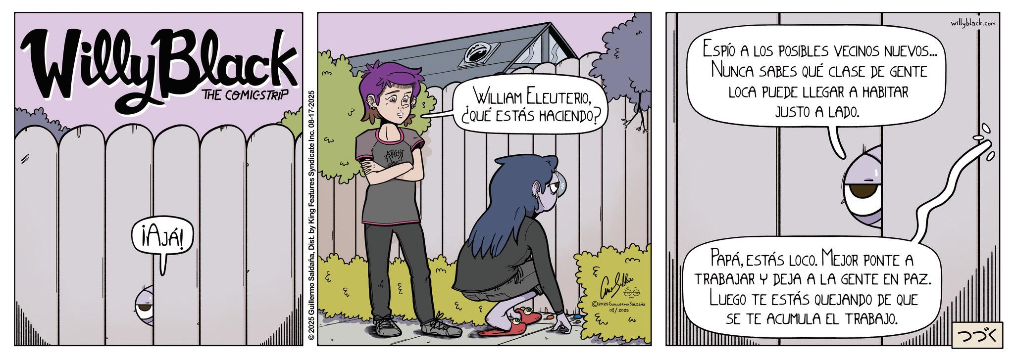 Publication OCR: Willy Black THE COMICSTRIP AJAL © 2025 Guillermo SaldañaDist. by King Features Syndicate Inc. 08-17-2025 m ? AHET WILLIAM ELEUTERIO¿QUE ESTÁS HACIENDO? m ESPIO A LOS POSIBLES VECINOS NUEVOS... NUNCA SABES QUE CLASE DE GENTE LOCA PUEDE LLEGAR A HABITAR JUSTO A LADO. m PAPAESTÁS LOCO. MEJOR PONTE A e willyblack.com ????? 2025 GUILLERMO SALDAÑA 08/2025 Eu w TRABAJAR Y DEJA A LA GENTE EN PAZ. LUEGO TE ESTÁS QUEJANDO DE QUE SE TE ACUMULA EL TRABAJO. ??? Willy Black THE COMICSTRIP AJAL © 2025 Guillermo SaldañaDist . by King Features Syndicate Inc. 08-17-2025 m ? AHET WILLIAM ELEUTERIO¿ QUE ESTÁS HACIENDO ? m ESPIO A LOS POSIBLES VECINOS NUEVOS ... NUNCA SABES QUE CLASE DE GENTE LOCA PUEDE LLEGAR A HABITAR JUSTO A LADO . m PAPAESTÁS LOCO . MEJOR PONTE A e willyblack.com ????? 2025 GUILLERMO SALDAÑA 08/2025 Eu w TRABAJAR Y DEJA A LA GENTE EN PAZ . LUEGO TE ESTÁS QUEJANDO DE QUE SE TE ACUMULA EL TRABAJO . ???