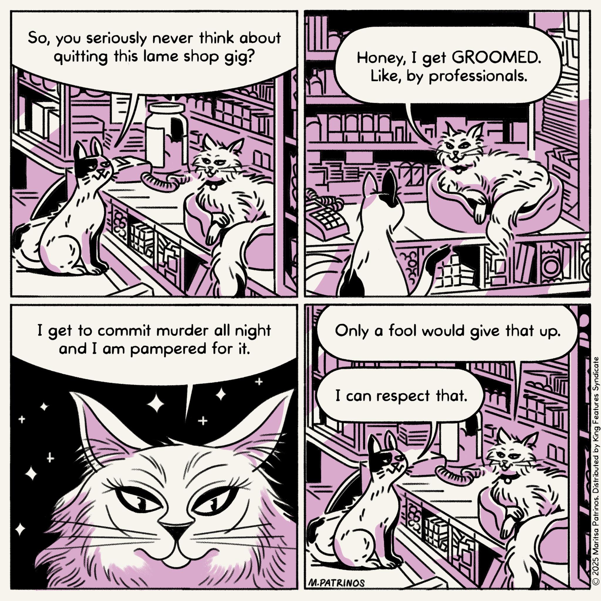 Publication OCR: Soyou seriously never think about quitting this lame shop gig? HoneyI get GROOMED. Likeby professionals. I get to commit murder all night and I am pampered for it. Only a fool would give that up. I can respect that. + M.PATRINOS © 2025 Maritsa Patrinos. Distributed by King Features Syndicate Soyou seriously never think about quitting this lame shop gig ? HoneyI get GROOMED . Likeby professionals . I get to commit murder all night and I am pampered for it . Only a fool would give that up . I can respect that . + M.PATRINOS © 2025 Maritsa Patrinos . Distributed by King Features Syndicate