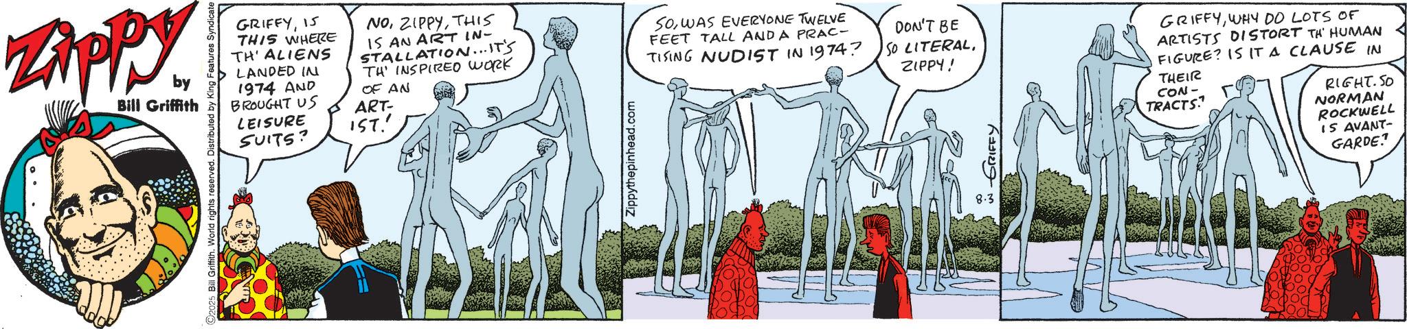 Animated cartoon OCR: Zippy. by Bill Griffith 2025 Bill Griffith. World rights reserved. Distributed by King Features Syndicate GRIFFY15 THIS WHERE TH' ALIENS LANDED IN 1974 AND BROUGHT US LEISURE SUITS? NOTHIS IS AN ART IN- STALLATION...IT'S TH INSPIRED WORK OF AN ART- IST.' Zippythepinhead.com SOWAS EVERYONE TWELVE FEET TALL AND A PRAC- TISING NUDIST IN 1974? DON'T BE SO LITERALZIPPY! GRIFFY 8.3 GRIFFYWHY DO LOTS OF ARTISTS DISTORT TH HUMAN FIGURE? IS IT A CLAUSE IN THEIR CON- TRACTS RIGHT.SO NORMAN ROCKWELL IS AVANT- GARDE? Zippy . by Bill Griffith 2025 Bill Griffith . World rights reserved . Distributed by King Features Syndicate GRIFFY15 THIS WHERE TH ' ALIENS LANDED IN 1974 AND BROUGHT US LEISURE SUITS ? NOTHIS IS AN ART IN- STALLATION ... IT'S TH INSPIRED WORK OF AN ART- IST . ' Zippythepinhead.com SOWAS EVERYONE TWELVE FEET TALL AND A PRAC- TISING NUDIST IN 1974 ? DON'T BE SO LITERALZIPPY ! GRIFFY 8.3 GRIFFYWHY DO LOTS OF ARTISTS DISTORT TH HUMAN FIGURE ? IS IT A CLAUSE IN THEIR CON- TRACTS RIGHT.SO NORMAN ROCKWELL IS AVANT- GARDE ?