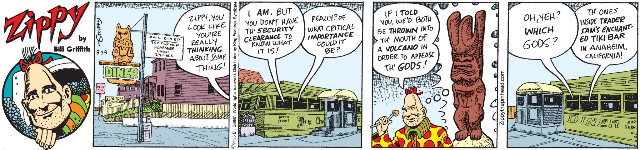 Animated cartoon OCR: Zippy. by Bill Griffith GRIFFY 8-24 OWL DINER OWL DINER TRY OUR NEW HOMEMADE LUNCH SPECIALS ZIPPYYOU LOOK LIKE YOU'RE REALLY THINKING ABOUT SOME THING! NAILS VINYL TOPS 2025 Bill Griffith. World rights reserved. Distributed by King Features Syndicate I AM. BUT YOU DON'T HAVE TH' SECURITY CLEARANCE TO KNOW WHAT IT IS! REALLY? OF WHAT CRITICAL IMPORTANCE COULD IT BE? IF I TOLD YOUWE'D BOTH BE THROWN INTO ·TH' MOUTH OF A VOLCANO IN ORDER TO APPEASE TH' GODS! OHYEH? WHICH GODS? TH' ONES INSIDE TRADER SAM'S ENCHANT ED TIKI BAR IN ANAHEIMCALIFORNIA! BOOTH SERVICE The ????? Zippythepinhead.com FOUR SISTERS + DINER B001 SERVI ????????? ????? ????? ?????? ?????? Zippy . by Bill Griffith GRIFFY 8-24 OWL DINER OWL DINER TRY OUR NEW HOMEMADE LUNCH SPECIALS ZIPPYYOU LOOK LIKE YOU'RE REALLY THINKING ABOUT SOME THING ! NAILS VINYL TOPS 2025 Bill Griffith . World rights reserved . Distributed by King Features Syndicate I AM . BUT YOU DON'T HAVE TH ' SECURITY CLEARANCE TO KNOW WHAT IT IS ! REALLY ? OF WHAT CRITICAL IMPORTANCE COULD IT BE ? IF I TOLD YOUWE'D BOTH BE THROWN INTO · TH ' MOUTH OF A VOLCANO IN ORDER TO APPEASE TH ' GODS ! OHYEH ? WHICH GODS ? TH ' ONES INSIDE TRADER SAM'S ENCHANT ED TIKI BAR IN ANAHEIMCALIFORNIA ! BOOTH SERVICE The ????? Zippythepinhead.com FOUR SISTERS + DINER B001 SERVI ????????? ????? ????? ?????? ??????