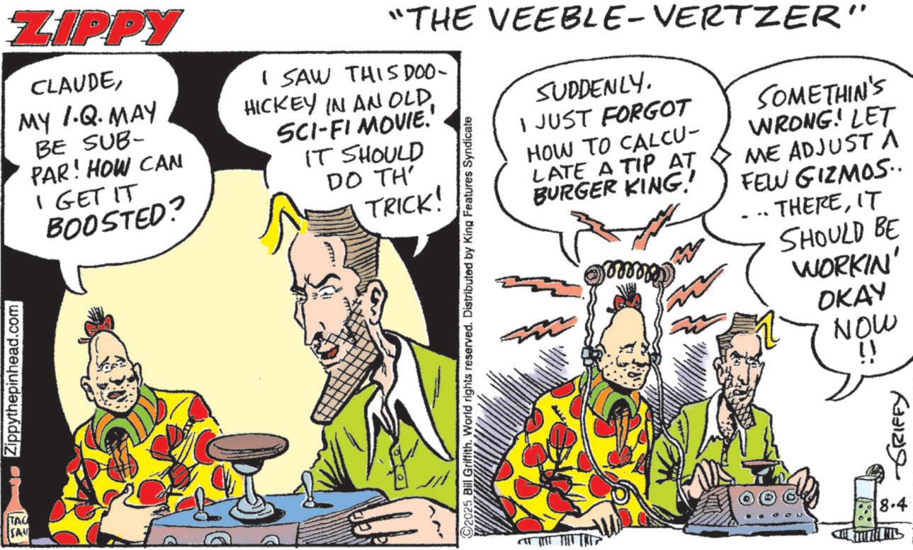 Animated cartoon OCR: TAC SAU Zippythepinhead.com ZIPPY CLAUDEMY I.Q. MAY BE SUB- PAR! HOW CAN I GET IT BOOSTED? I SAW THIS DOO- HICKEY IN AN OLDSCI-FI MOVIE.' IT SHOULD DO TH' TRICK! "THE VEEBLE-VERTZER" 2025 Bill Griffith. World rights reserved. Distributed by King Features Syndicate SUDDENLY. I JUST FORGOT HOW TO CALCU- LATE A TIP AT BURGER KING! SOMETHIN'S WRONG! LET ME ADJUST A FEW GIZMOS.. THEREIT SHOULD BE WORKIN' OKAY NOW !! GRIFFY 8.4 TAC SAU Zippythepinhead.com ZIPPY CLAUDEMY I.Q. MAY BE SUB- PAR ! HOW CAN I GET IT BOOSTED ? I SAW THIS DOO- HICKEY IN AN OLDSCI - FI MOVIE . ' IT SHOULD DO TH ' TRICK ! " THE VEEBLE - VERTZER " 2025 Bill Griffith . World rights reserved . Distributed by King Features Syndicate SUDDENLY . I JUST FORGOT HOW TO CALCU- LATE A TIP AT BURGER KING ! SOMETHIN'S WRONG ! LET ME ADJUST A FEW GIZMOS .. THEREIT SHOULD BE WORKIN ' OKAY NOW !! GRIFFY 8.4
