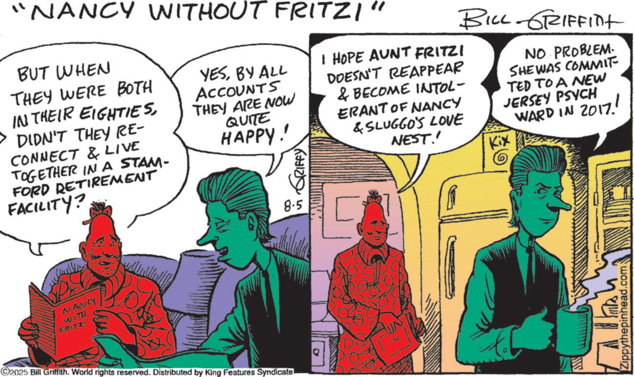 Animation OCR: "NANCY WITHOUT FRITZI" BUT WHEN THEY WERE BOTH IN THEIR EIGHTIESDIDN'T THEY RE- CONNECT & LIVE TOGETHER IN A STAM- FORD RETIREMENT FACILITY? YESBY ALL ACCOUNTS THEY ARE NOW QUITE HAPPY! RIFFY I HOPE AUNT FRITZI DOESN'T REAPPEAR & BECOME INTOL- ERANT OF NANCY & SLUGGO'S LOVE NEST' BILL-GRIFFINt Kix NO PROBLEM. SHE WAS COMMIT TED TO A NEW JERSEY PSYCH WARD IN 2017! ? ???? NANCY WITH FRITZ! ©2025 Bill Griffith. World rights reserved. Distributed by King Features Syndicate... 8.5 [ [Zippythepinhead.com " NANCY WITHOUT FRITZI " BUT WHEN THEY WERE BOTH IN THEIR EIGHTIESDIDN'T THEY RE- CONNECT & LIVE TOGETHER IN A STAM- FORD RETIREMENT FACILITY ? YESBY ALL ACCOUNTS THEY ARE NOW QUITE HAPPY ! RIFFY I HOPE AUNT FRITZI DOESN'T REAPPEAR & BECOME INTOL- ERANT OF NANCY & SLUGGO'S LOVE NEST ' BILL - GRIFFINt Kix NO PROBLEM . SHE WAS COMMIT TED TO A NEW JERSEY PSYCH WARD IN 2017 ! ? ???? NANCY WITH FRITZ ! © 2025 Bill Griffith . World rights reserved . Distributed by King Features Syndicate ... 8.5 [ [ Zippythepinhead.com