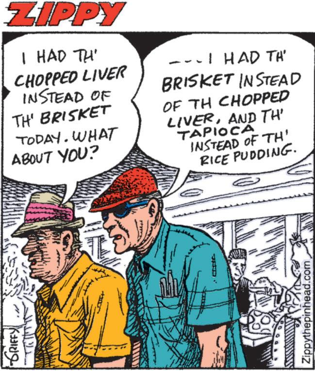 Pleased OCR: -GRIFFY ZIPPY I HAD TH' CHOPPED LIVER INSTEAD OF TH' BRISKET TODAY. WHAT ABOUT YOU? --- I HAD TH BRISKET INSTEAD OF TH CHOPPED LIVERAND TH' TAPIOCA INSTEAD OF TH' RICE PUDDING. Zippythepinhead.com -GRIFFY ZIPPY I HAD TH ' CHOPPED LIVER INSTEAD OF TH ' BRISKET TODAY . WHAT ABOUT YOU ? --- I HAD TH BRISKET INSTEAD OF TH CHOPPED LIVERAND TH ' TAPIOCA INSTEAD OF TH ' RICE PUDDING . Zippythepinhead.com