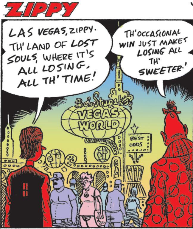 Comics OCR: ZIPPY LAS VEGASZIPPY. TH' LAND OF LOST SOULSWHERE IT'S ALL LOSINGALL TH' TIME! TH'OCCASIONAL WIN JUST MAKES LOSING ALL TH' Bet Samake VEGAS WORLD SWEETER Do 60000 10000 0000 BEST ODDS ZIPPY LAS VEGASZIPPY . TH ' LAND OF LOST SOULSWHERE IT'S ALL LOSINGALL TH ' TIME ! TH'OCCASIONAL WIN JUST MAKES LOSING ALL TH ' Bet Samake VEGAS WORLD SWEETER Do 60000 10000 0000 BEST ODDS