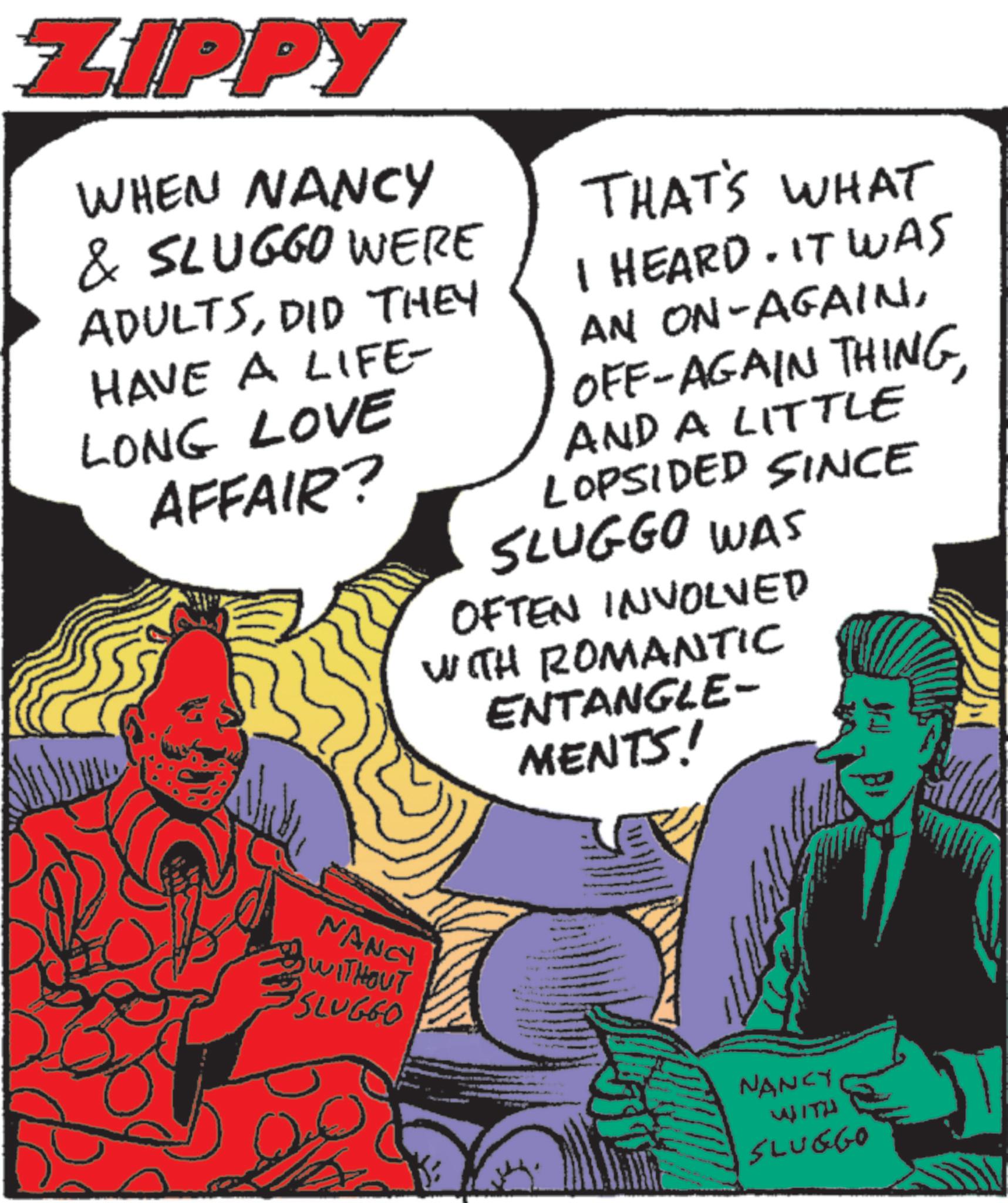 Fictional character OCR: ZIPPY WHEN NANCY & SLUGGO WERE ADULTSDID THEY HAVE A LIFE- LONG LOVE AFFAIR? THAT'S WHAT I HEARD. IT WAS AN ON-AGAINAND A LITTLE LOPSIDED SINCE SLUGGO WAS OFTEN INVOLVED WITH ROMANTIC ENTANGLE- MENTS! NANCY S WITHOUT SLUGGO NANCY WITH SLUGGO ZIPPY WHEN NANCY & SLUGGO WERE ADULTSDID THEY HAVE A LIFE- LONG LOVE AFFAIR ? THAT'S WHAT I HEARD . IT WAS AN ON - AGAINOFF - AGAIN THINGAND A LITTLE LOPSIDED SINCE SLUGGO WAS OFTEN INVOLVED WITH ROMANTIC ENTANGLE- MENTS ! NANCY S WITHOUT SLUGGO NANCY WITH SLUGGO