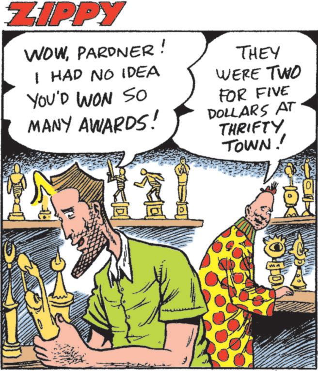 Graphics OCR: ZIPPY WOWPARDNER! I HAD NO IDEA YOU'D WON so MANY AWARDS! THEY WERE TWO FOR FIVE DOLLARS AT THRIFTY TOWN!! ZIPPY WOWPARDNER ! I HAD NO IDEA YOU'D WON so MANY AWARDS ! THEY WERE TWO FOR FIVE DOLLARS AT THRIFTY TOWN !!