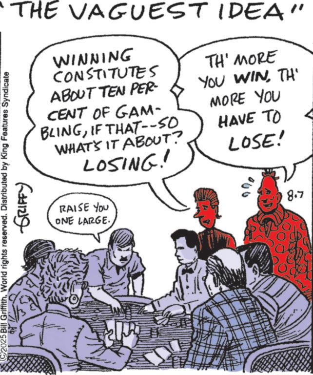 Fictional character OCR: THE VAGUEST IDEA" WINNING CONSTITUTES ABOUT TEN PER- CENT OF GAM- BLINGIF THAT--50 WHAT'S IT ABOUT? LOSING! TH' MORE YOU WINTH' MORE YOU HAVE TO LOSE! 2025 Bil! Griffith. World rights reserved. Distributed by King Features Syndicate GRIFFY RAISE YOU ONE LARGE. 00 8.7 THE VAGUEST IDEA " WINNING CONSTITUTES ABOUT TEN PER- CENT OF GAM- BLINGIF THAT -- 50 WHAT'S IT ABOUT ? LOSING ! TH ' MORE YOU WINTH ' MORE YOU HAVE TO LOSE ! 2025 Bil ! Griffith . World rights reserved . Distributed by King Features Syndicate GRIFFY RAISE YOU ONE LARGE . 00 8.7