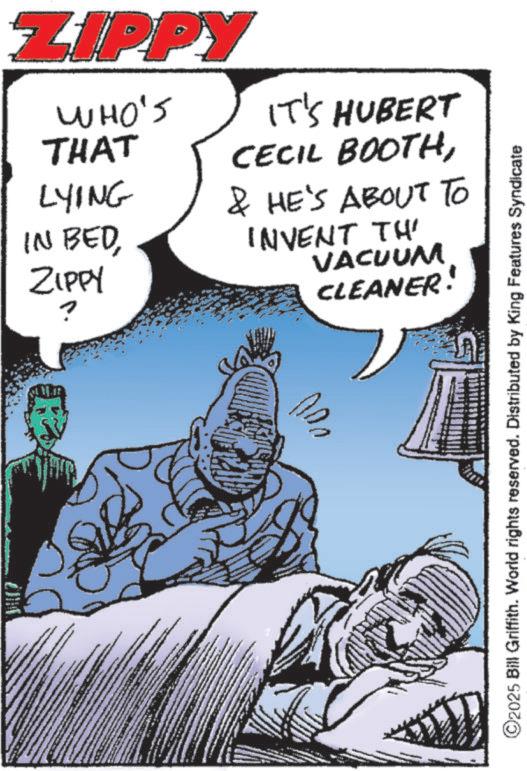 Animation OCR: ZIPPY WHO'S THAT LYING IN BEDZIPPY IT'S HUBERT CECIL BOOTH& HE'S ABOUT TO INVENT TH' VACUUM CLEANER! ©2025 Bill Griffith. World rights reserved. Distributed by King Features Syndicate ZIPPY WHO'S THAT LYING IN BEDZIPPY IT'S HUBERT CECIL BOOTH& HE'S ABOUT TO INVENT TH ' VACUUM CLEANER ! © 2025 Bill Griffith . World rights reserved . Distributed by King Features Syndicate