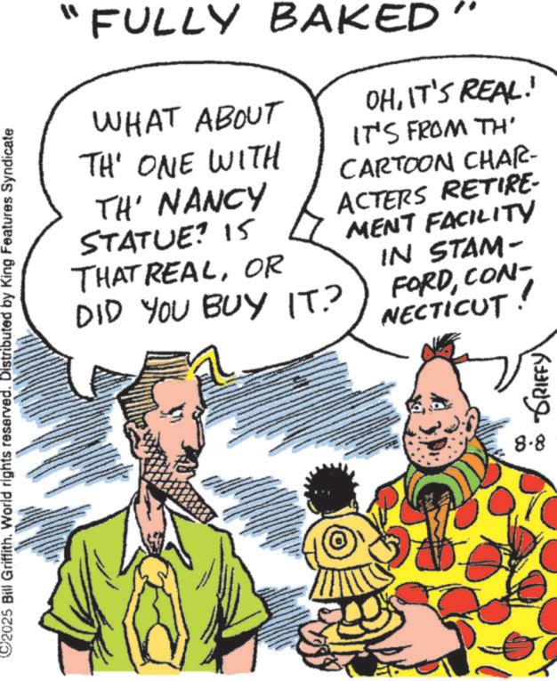 Comic book OCR: 2025 Bill Griffith. World rights reserved. Distributed by King Features Syndicate FULLY BAKED WHAT ABOUT TH' ONE WITH TH' NANCY STATUE? 15 THAT REALOR DID YOU BUY IT.? OHIT'S REAL! IT'S FROM TH' CARTOON CHAR- ACTERS RETIRE- MENT FACILITY IN STAM- FORDCON- NECTICUT. 8-8 GRIFFY 2025 Bill Griffith . World rights reserved . Distributed by King Features Syndicate FULLY BAKED WHAT ABOUT TH ' ONE WITH TH ' NANCY STATUE ? 15 THAT REALOR DID YOU BUY IT . ? OHIT'S REAL ! IT'S FROM TH ' CARTOON CHAR- ACTERS RETIRE- MENT FACILITY IN STAM- FORDCON- NECTICUT . 8-8 GRIFFY