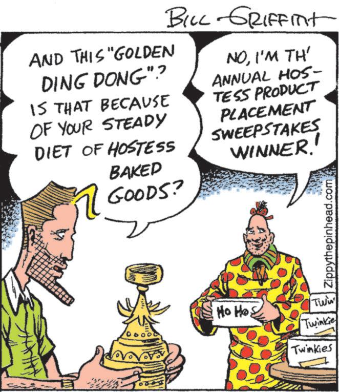 Animated cartoon OCR: BILL GRIFFINT AND THIS "GOLDEN DING DONG"? IS THAT BECAUSE OF YOUR STEADY DIET OF HOSTESS BAKED GOODS? NOI'M TH' ANNUAL HOS- TESS PRODUCT PLACEMENT SWEEPSTAKES WINNER! Ho Ho Twis Twinkie Twinkies Zippythepinhead.com BILL GRIFFINT AND THIS " GOLDEN DING DONG " ? IS THAT BECAUSE OF YOUR STEADY DIET OF HOSTESS BAKED GOODS ? NOI'M TH ' ANNUAL HOS- TESS PRODUCT PLACEMENT SWEEPSTAKES WINNER ! Ho Ho Twis Twinkie Twinkies Zippythepinhead.com
