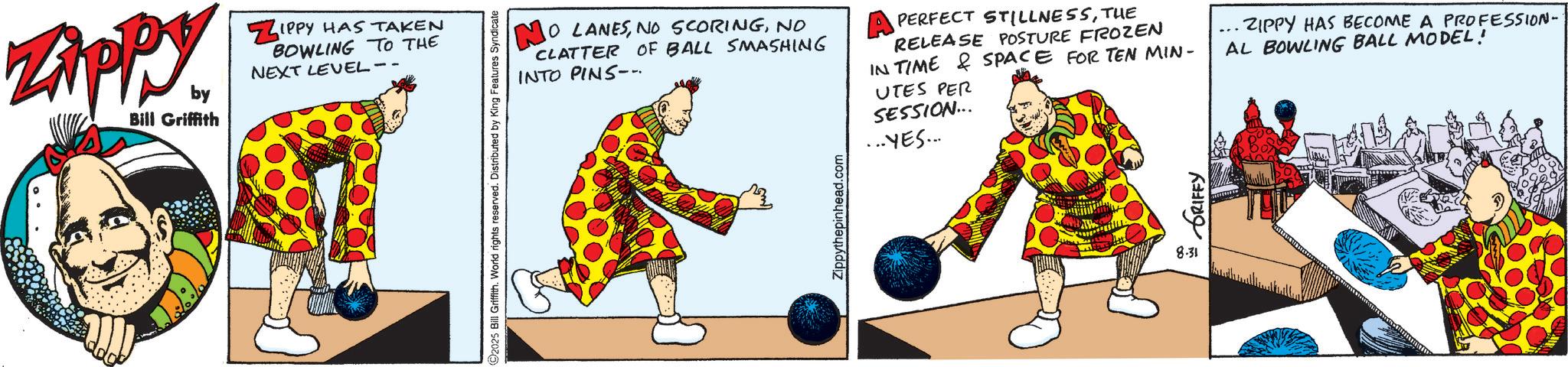 Graphic design OCR: ZAPPY by Bill Griffith ZIPPY HAS TAKEN BOWLING TO THE NEXT LEVEL-- 2025 Bill Griffith. World rights reserved. Distributed by King Features Syndicate NO LANESNO CLATTER OF BALL SMASHING INTO PINS--. PERFECT STILLNESSTHE RELEASE POSTURE FROZEN IN TIME & SPACE FOR TEN MIN- UTES PER SESSION... ... YES.... ZIPPY HAS BECOME A PROFESSION- AL BOWLING BALL MODEL! 8.31 ZAPPY by Bill Griffith ZIPPY HAS TAKEN BOWLING TO THE NEXT LEVEL-- 2025 Bill Griffith . World rights reserved . Distributed by King Features Syndicate NO LANESNO SCORINGNO CLATTER OF BALL SMASHING INTO PINS-- . PERFECT STILLNESSTHE RELEASE POSTURE FROZEN IN TIME & SPACE FOR TEN MIN- UTES PER SESSION ... ... YES .... ZIPPY HAS BECOME A PROFESSION- AL BOWLING BALL MODEL ! 8.31