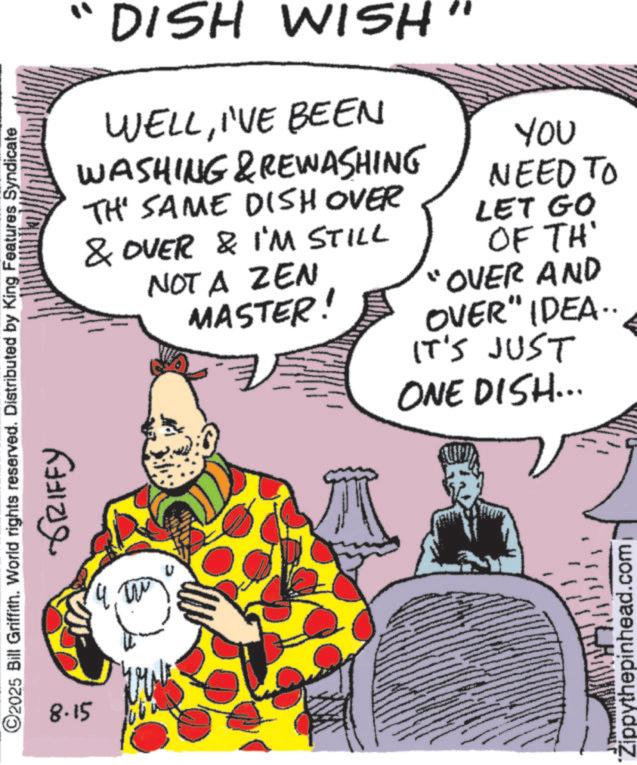 Comic book OCR: DISH WISH WELLI'VE BEEN WASHING & REWASHING TH' SAME DISH OVER & OVER & I'M STILL NOT A ZEN MASTER! YOU NEED TO LET GO OF TH' "OVER AND OVER" IDEA.. IT'S JUST ONE DISH... ©2025 Bill Griffith. World rights reserved. Distributed by King Features Syndicate 8.15 ???? ?????? Zippythepinhead.com DISH WISH WELLI'VE BEEN WASHING & REWASHING TH ' SAME DISH OVER & OVER & I'M STILL NOT A ZEN MASTER ! YOU NEED TO LET GO OF TH ' " OVER AND OVER " IDEA .. IT'S JUST ONE DISH ... © 2025 Bill Griffith . World rights reserved . Distributed by King Features Syndicate 8.15 ???? ?????? Zippythepinhead.com