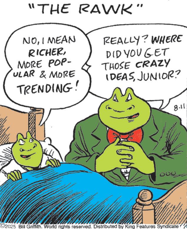 Fictional character OCR: "THE RAWK" NOI MEAN RICHERMORE POP- ULAR & MORE TRENDING! REALLY? WHERE DID YOU GET THOSE CRAZY IDEASJUNIOR? MA 2025 Bill Griffith. World rights reserved. Distributed by King Features Syndicate 8.11 " THE RAWK " NOI MEAN RICHERMORE POP- ULAR & MORE TRENDING ! REALLY ? WHERE DID YOU GET THOSE CRAZY IDEASJUNIOR ? MA 2025 Bill Griffith . World rights reserved . Distributed by King Features Syndicate 8.11
