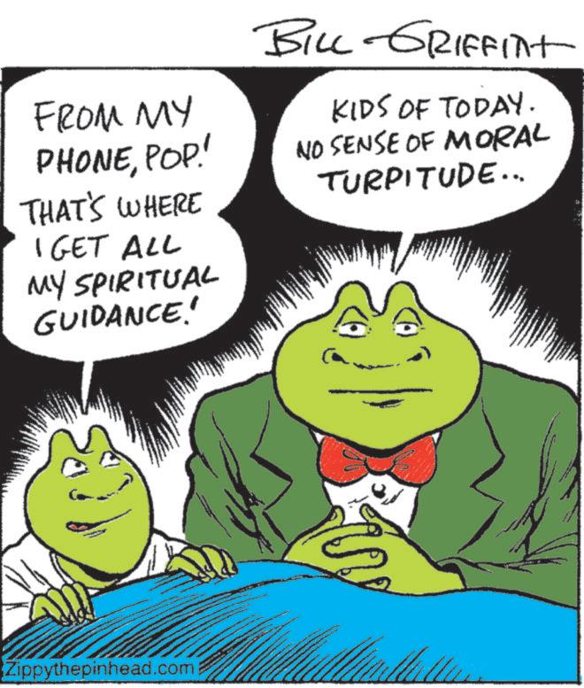 Fictional character OCR: FROM MY PHONEPOP! THAT'S WHERE I GET ALL MY SPIRITUAL GUIDANCE! Zippythepinhead.com BILL GRIFFINT KIDS OF TODAY. NO SENSE OF MORAL TURPITUDE... FROM MY PHONEPOP ! THAT'S WHERE I GET ALL MY SPIRITUAL GUIDANCE ! Zippythepinhead.com BILL GRIFFINT KIDS OF TODAY . NO SENSE OF MORAL TURPITUDE ...