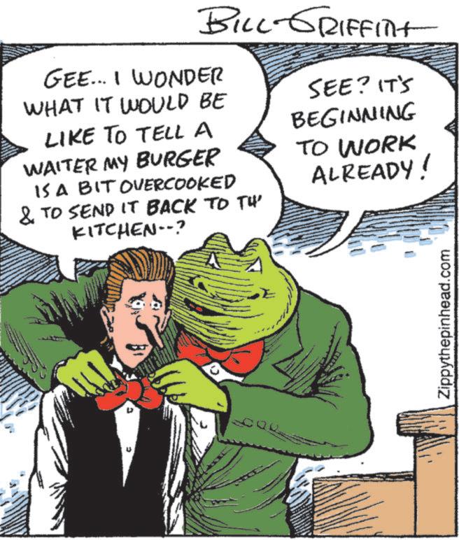 Comic book OCR: 0 BILL-GRIFFITHT GEE... I WONDER WHAT IT WOULD BE LIKE TO TELL A WAITER MY BURGER IS A BIT OVERCOOKED & TO SEND IT BACK TO TH' KITCHEN--? SEE? IT'S BEGINNING TO WORK ALREADY! Zippythepinhead.com 0 BILL - GRIFFITHT GEE ... I WONDER WHAT IT WOULD BE LIKE TO TELL A WAITER MY BURGER IS A BIT OVERCOOKED & TO SEND IT BACK TO TH ' KITCHEN-- ? SEE ? IT'S BEGINNING TO WORK ALREADY ! Zippythepinhead.com