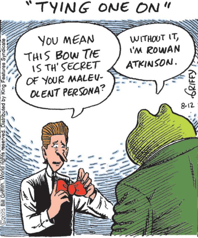 Animated cartoon OCR: C2025 Bill Griffith. World rights reserved. Distributed by King Features Syndicate "TYING ONE ON" YOU MEAN THIS BOW TIE IS TH' SECRET OF YOUR MALEU- OLENT PERSONA? WITHOUT ITI'M ROWAN ATKINSON. - ???? ????? 8.12 C2025 Bill Griffith . World rights reserved . Distributed by King Features Syndicate " TYING ONE ON " YOU MEAN THIS BOW TIE IS TH ' SECRET OF YOUR MALEU- OLENT PERSONA ? WITHOUT ITI'M ROWAN ATKINSON . - ???? ????? 8.12