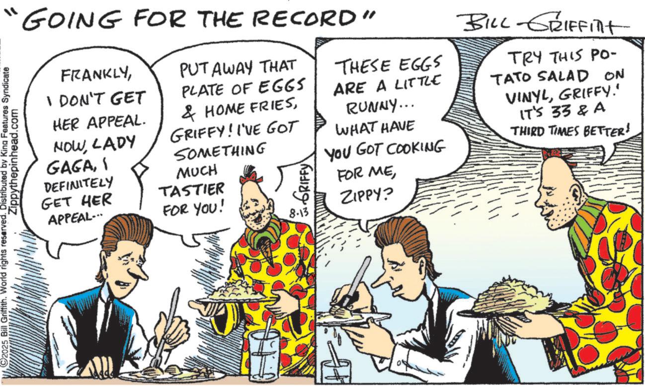Animated cartoon OCR: 2025 Bill Griffith. World rights reserved. Distributed by King Features Syndicate Zippythepinhead.com " GOING FOR THE RECORD" FRANKLYI DON'T GET HER APPEAL. NOWLADY GAGADEFINITELY GET HER APPEAL... PUT AWAY THAT PLATE OF EGGS & HOME FRIESGRIFFY! I'VE GOT SOMETHING MUCH TASTIER FOR YOU! GRIFFY 8.13 THESE EGGS ARE A LITTLE RUNNY... WHAT HAVE YOU GOT COOKING FOR MEZIPPY? BILL GRIFFITt TRY THIS PO- TATO SALAD On VINYLGRIFFY.' IT'S 33 & A THIRD TIMES BETTER! 2025 Bill Griffith . World rights reserved . Distributed by King Features Syndicate Zippythepinhead.com " GOING FOR THE RECORD " FRANKLYI DON'T GET HER APPEAL . NOWLADY GAGADEFINITELY GET HER APPEAL ... PUT AWAY THAT PLATE OF EGGS & HOME FRIESGRIFFY ! I'VE GOT SOMETHING MUCH TASTIER FOR YOU ! GRIFFY 8.13 THESE EGGS ARE A LITTLE RUNNY ... WHAT HAVE YOU GOT COOKING FOR MEZIPPY ? BILL GRIFFITt TRY THIS PO- TATO SALAD On VINYLGRIFFY . ' IT'S 33 & A THIRD TIMES BETTER !