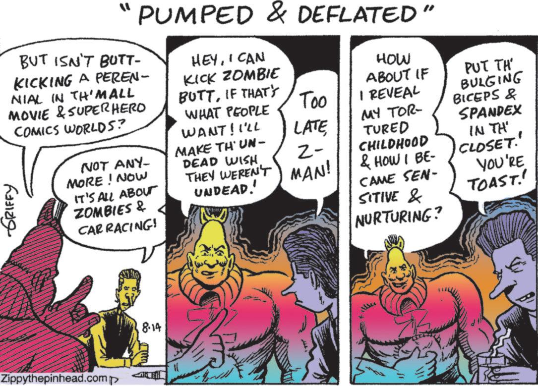 Graphics OCR: ? PUMPED & DEFLATED" BUT ISN'T BUTT- KICKING A PEREN- NIAL IN TH'Mall MOVIE & SUPERHERO COMICS WORLDS? NOT ANY- MORE! NOW IT'S ALL ABOUT ZOMBIES & CAR RACING! HEYI CAN KICK ZOMBIE BUTTIF THAT'S HOW ABOUT IF PUT TH' WHAT PEOPLE Too I REVEAL WANT! I'LL LATE 2- MAKE THUN- DEAD WISH THEY WEREN'T MAN! UNDEAD! MY TOR- TURED CHILDHOOD & HOW I BE- CAME SEN- SITIVE & NURTURING? BULGING BICEPS & SPANDEX IN TH' CLOSET." YOU'RE TOAST!! GRIFFY Zippythepinhead.comp 8.14 ? PUMPED & DEFLATED " BUT ISN'T BUTT- KICKING A PEREN- NIAL IN TH'Mall MOVIE & SUPERHERO COMICS WORLDS ? NOT ANY- MORE ! NOW IT'S ALL ABOUT ZOMBIES & CAR RACING ! HEYI CAN KICK ZOMBIE BUTTIF THAT'S HOW ABOUT IF PUT TH ' WHAT PEOPLE Too I REVEAL WANT ! I'LL LATE 2- MAKE THUN- DEAD WISH THEY WEREN'T MAN ! UNDEAD ! MY TOR- TURED CHILDHOOD & HOW I BE- CAME SEN- SITIVE & NURTURING ? BULGING BICEPS & SPANDEX IN TH ' CLOSET . " YOU'RE TOAST !! GRIFFY Zippythepinhead.comp 8.14