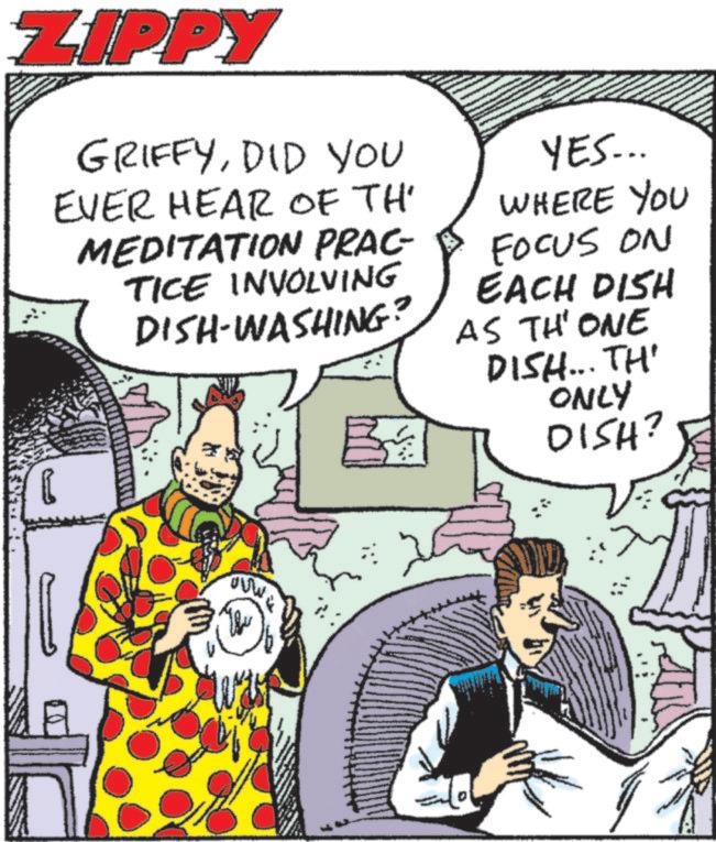 Animated cartoon OCR: ZIPPY GRIFFYDID YOU EVER HEAR OF TH MEDITATION PRAC- TICE INVOLVING DISH-WASHING? YES... WHERE YOU FOCUS ON EACH DISH AS THONE DISH... TH' ONLY DISH? ???? W ZIPPY GRIFFYDID YOU EVER HEAR OF TH MEDITATION PRAC- TICE INVOLVING DISH - WASHING ? YES ... WHERE YOU FOCUS ON EACH DISH AS THONE DISH ... TH ' ONLY DISH ? ? ??? W