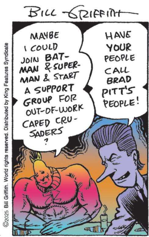 Animation OCR: ©2025 Bill Griffith. World rights reserved. Distributed by King Features Syndicate BILL GRIFFITHT MAYBE I COULD JOIN BAT- MAN & SUPER- MAN & START A SUPPORT GROUP FOR OUT-OF-WORK CAPED CRU- SADERS HAVE YOUR PEOPLE CALL BRAD PITT'S PEOPLE! © 2025 Bill Griffith . World rights reserved . Distributed by King Features Syndicate BILL GRIFFITHT MAYBE I COULD JOIN BAT- MAN & SUPER- MAN & START A SUPPORT GROUP FOR OUT - OF - WORK CAPED CRU- SADERS HAVE YOUR PEOPLE CALL BRAD PITT'S PEOPLE !