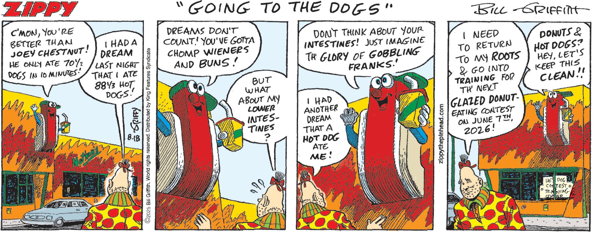 Publication OCR: ZIPPY C'MONYOU'RE BETTER THAN JOEY CHESTNUT! HE ONLY ATE 70%2 DOGS IN 10 MINUTES! I HAD A DREAM LAST NIGHT THAT I ATE 8843 HOT DOGS! ? ?? ????? 8.18 ©2025 Bill Griffith. World rights reserved. Distributed by King Features Syndicate "GOING TO THE DOGS" DREAMS DON'T COUNT! YOU'VE GOTTA CHOMP WIENERS AND BUNS! BUT WHAT ABOUT MY LOWER INTES- TINES DON'T THINK ABOUT YOUR INTESTINES! JUST IMAGINE TH GLORY OF GOBBLING HAD ANOTHER DREAM THAT A HOT DOG ATE ME! FRANKS.' zippythepinhead.com BILL GRIFFINIT I NEED TO RETURN TO MY ROOTS & GO INTO TRAINING FOR TH' NEXT GLAZED DONUT- EATING CONTEST ON JUNE 7TH2026! DONUTS & HOT DOGS? HEYLET'S KEEP THIS CLEAN!!! HO DOG CORTEST O TRAINING CE ZIPPY C'MONYOU'RE BETTER THAN JOEY CHESTNUT ! HE ONLY ATE 70 % 2 DOGS IN 10 MINUTES ! I HAD A DREAM LAST NIGHT THAT I ATE 8843 HOT DOGS ! ? ?? ????? 8.18 © 2025 Bill Griffith . World rights reserved . Distributed by King Features Syndicate " GOING TO THE DOGS " DREAMS DON'T COUNT ! YOU'VE GOTTA CHOMP WIENERS AND BUNS ! BUT WHAT ABOUT MY LOWER INTES- TINES DON'T THINK ABOUT YOUR INTESTINES ! JUST IMAGINE TH GLORY OF GOBBLING HAD ANOTHER DREAM THAT A HOT DOG ATE ME ! FRANKS . ' zippythepinhead.com BILL GRIFFINIT I NEED TO RETURN TO MY ROOTS & GO INTO TRAINING FOR TH ' NEXT GLAZED DONUT- EATING CONTEST ON JUNE 7TH2026 ! DONUTS & HOT DOGS ? HEYLET'S KEEP THIS CLEAN !!! HO DOG CORTEST O TRAINING CE