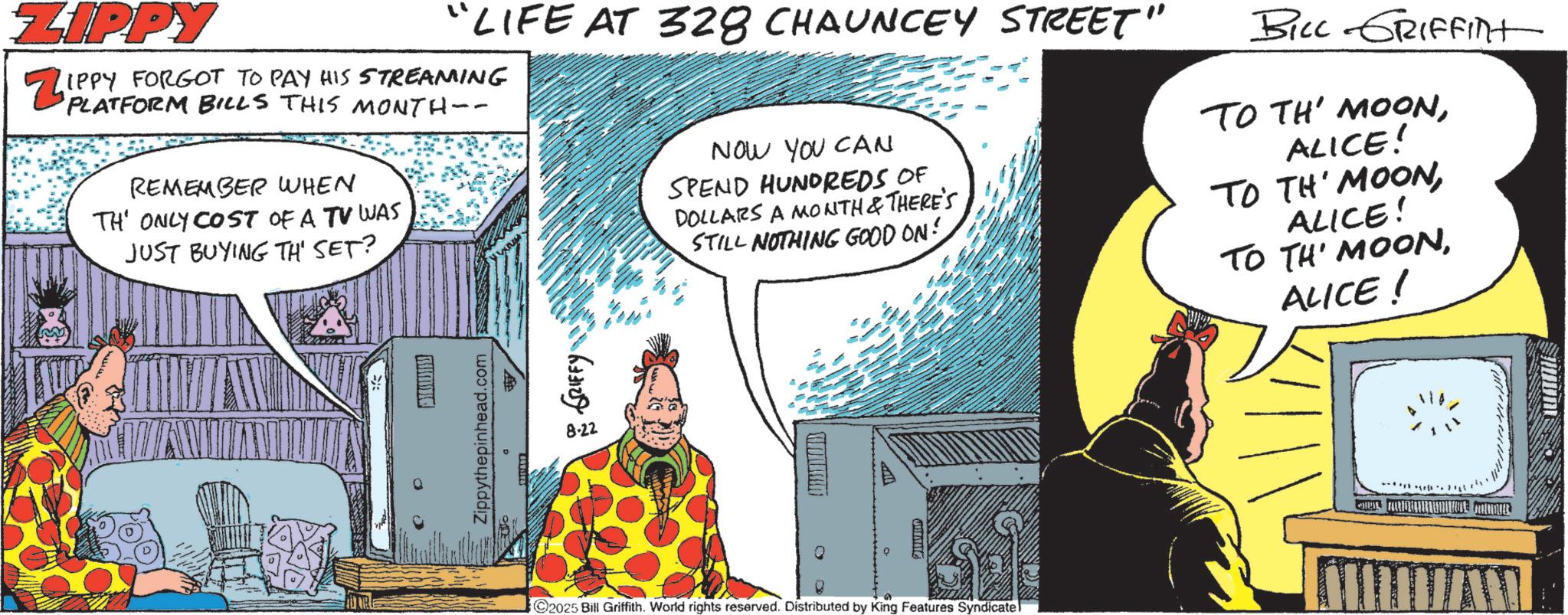 Animated cartoon OCR: ZIPPY Zipp "LIFE AT 328 CHAUNCEY STREET" IPPY FORGOT TO PAY HIS STREAMING PLATFORM BILLS THIS MONTH-- REMEMBER WHEN TH' ONLY COST OF A TV WAS JUST BUYING TH' SET? NOW YOU CAN SPEND HUNDREDS OF DOLLARS A MONTH & THERE'S STILL NOTHING GOOD ON! BILL GRIFFint TO TH' MOONALICE! TO TH' MOONALICE! TO TH' MOONALICE! 0 RUM Zippythepinhead.com GRIFFY 8.22 ???? C2025 Bill Griffith. World rights reserved. Distributed by King Features Syndicate ARQU ZIPPY Zipp " LIFE AT 328 CHAUNCEY STREET " IPPY FORGOT TO PAY HIS STREAMING PLATFORM BILLS THIS MONTH-- REMEMBER WHEN TH ' ONLY COST OF A TV WAS JUST BUYING TH ' SET ? NOW YOU CAN SPEND HUNDREDS OF DOLLARS A MONTH & THERE'S STILL NOTHING GOOD ON ! BILL GRIFFint TO TH ' MOONALICE ! TO TH ' MOONALICE ! TO TH ' MOONALICE ! 0 RUM Zippythepinhead.com GRIFFY 8.22 ???? C2025 Bill Griffith . World rights reserved . Distributed by King Features Syndicate ARQU