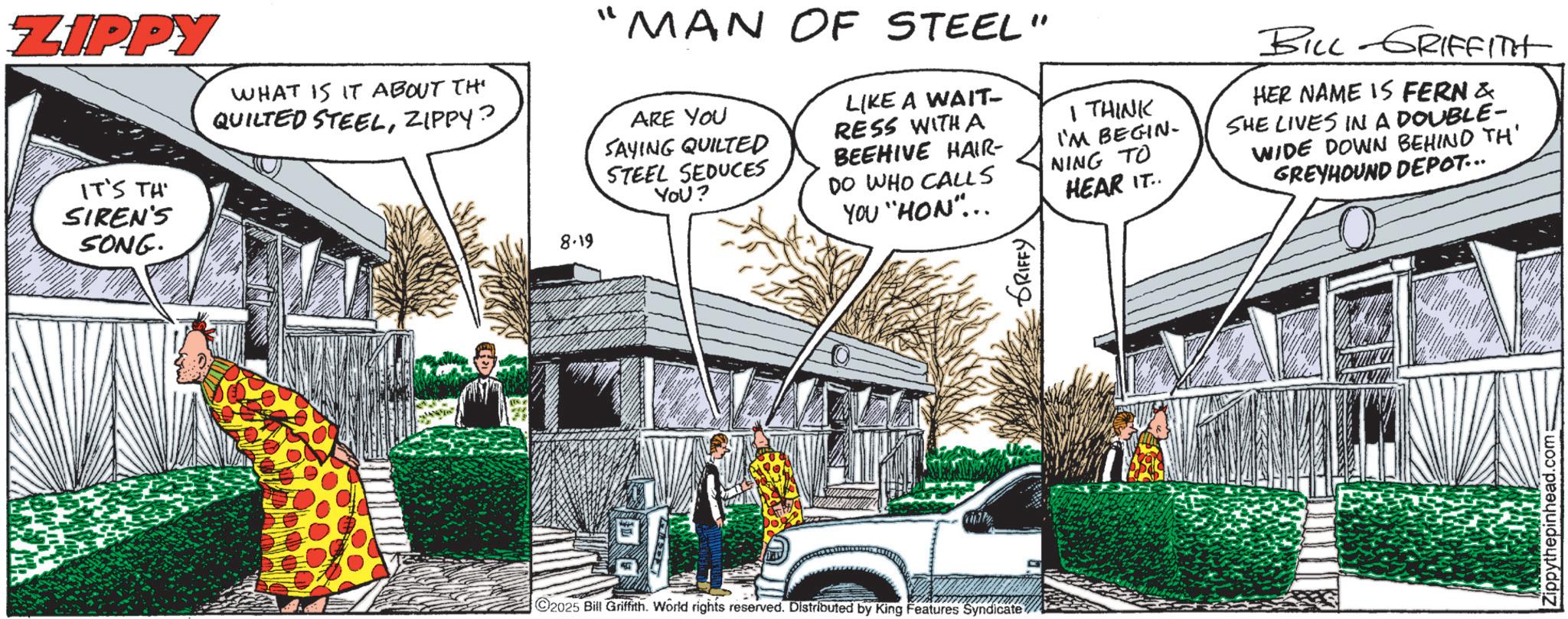 Fiction OCR: ZIPPY IT'S TH SIREN'S SONG. WHAT IS IT ABOUT TH QUILTED STEELZIPPY? 8.19 "MAN OF STEEL" ARE YOU SAYING QUILTED STEEL SEDUCES You? LIKE A WAIT- RESS WITH A BEEHIVE HAIR- DO WHO CALLS YOU "HON"... 2025 Bill Griffith. World rights reserved. Distributed by King Features Syndicate GRIFFY I THINK I'M BEGIN- NING TO HEAR IT.. BILL GRIFFITH HER NAME IS FERN & SHE LIVES IN A DOUBLE- WIDE DOWN BEHIND TH' GREYHOUND DEPOT... thepinhead.com; ZIPPY IT'S TH SIREN'S SONG . WHAT IS IT ABOUT TH QUILTED STEELZIPPY ? 8.19 " MAN OF STEEL " ARE YOU SAYING QUILTED STEEL SEDUCES You ? LIKE A WAIT- RESS WITH A BEEHIVE HAIR- DO WHO CALLS YOU " HON " ... 2025 Bill Griffith . World rights reserved . Distributed by King Features Syndicate GRIFFY I THINK I'M BEGIN- NING TO HEAR IT .. BILL GRIFFITH HER NAME IS FERN & SHE LIVES IN A DOUBLE- WIDE DOWN BEHIND TH ' GREYHOUND DEPOT ... thepinhead.com ;