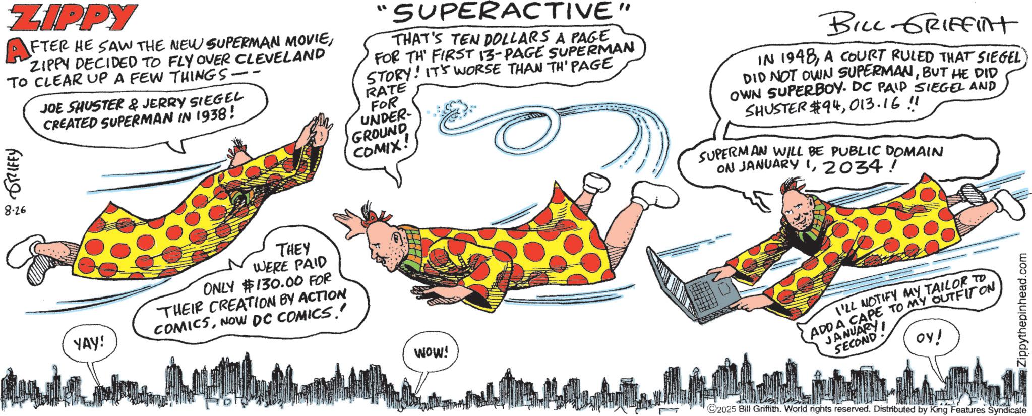 Graphic design OCR: ZIPPY FTER HE SAW THE NEW SUPERMAN MOVIEZIPPY DECIDED TO FLY OVER CLEVELAND TO CLEAR UP A FEW THINGS. GRIFFY 8.26 JOE SHUSTER & JERRY SIEGEL CREATED SUPERMAN IN 1938! "SUPERACTIVE" THAT'S TEN DOLLARS A PAGE FOR TH FIRST 13-PAGE SUPERMAN STORY! IT'S WORSE THAN TH' PAGE RATE FOR UNDER- GROUND COMIX! BILL GRIFFINT IN 1948A COURT RULED THAT SIEGEL DID NOT OWN SUPERMANBUT HE DID OWN SUPERBOY. DC PAID SIEGEL AND SHUSTER $94013.16 !! SUPERMAN WILL BE PUBLIC DOMAIN ON JANUARY 12034! YAY! THEY WERE PAID ONLY $130.00 FOR THEIR CREATION BY ACTION COMICSNOW DC COMICS.' WOW! I'LL NOTIFY MAY TAILOR TO ADDA CAPE TO MY OUTFIT ON JANUARY SECOND ??! ©2025 Bill Griffith. World rights reserved. Distributed by King Features Syndicate Zippythepinhead.com ZIPPY FTER HE SAW THE NEW SUPERMAN MOVIEZIPPY DECIDED TO FLY OVER CLEVELAND TO CLEAR UP A FEW THINGS . GRIFFY 8.26 JOE SHUSTER & JERRY SIEGEL CREATED SUPERMAN IN 1938 ! " SUPERACTIVE " THAT'S TEN DOLLARS A PAGE FOR TH FIRST 13 - PAGE SUPERMAN STORY ! IT'S WORSE THAN TH ' PAGE RATE FOR UNDER- GROUND COMIX ! BILL GRIFFINT IN 1948A COURT RULED THAT SIEGEL DID NOT OWN SUPERMANBUT HE DID OWN SUPERBOY . DC PAID SIEGEL AND SHUSTER $ 94013.16 !! SUPERMAN WILL BE PUBLIC DOMAIN ON JANUARY 12034 ! YAY ! THEY WERE PAID ONLY $ 130.00 FOR THEIR CREATION BY ACTION COMICSNOW DC COMICS . ' WOW ! I'LL NOTIFY MAY TAILOR TO ADDA CAPE TO MY OUTFIT ON JANUARY SECOND ?? ! © 2025 Bill Griffith . World rights reserved . Distributed by King Features Syndicate Zippythepinhead.com