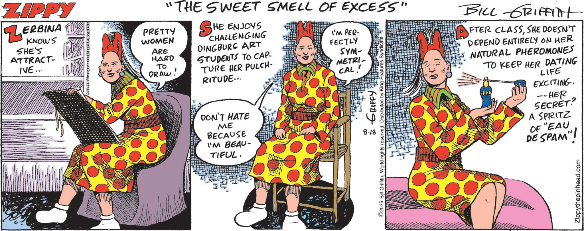 Publication OCR: ZIPPY ZERBINA KNOWS SHE'S ATTRACT- IVE... "THE SWEET SMELL OF EXCESS" HE ENJOYS SH CHALLENGING DINGBURG ART PRETTY WOMEN ARE HARD STUDENTS TO CAP- TO DRAW TURE HER PULCH- RITUDE... DON'T HATE ME BECAUSE I'M BEAU- TIFUL. I'M PER- FECTLY SYM- METRI- CAL! 8.28 GRIFFY! ©2025 Bill Griffith. World rights reserved. Distributed by King Features BILL GRIFFIlt FTER CLASSSHE DOESN'T DEPEND ENTIRELY ON HER NATURAL PHEROMONES TO KEEP HER DATING LIFE SPAN EXCITING. --HER SECRET? A SPRITZ OF "EAU DE SPAM"! Zippythepinhead.com ZIPPY ZERBINA KNOWS SHE'S ATTRACT- IVE ... " THE SWEET SMELL OF EXCESS " HE ENJOYS SH CHALLENGING DINGBURG ART PRETTY WOMEN ARE HARD STUDENTS TO CAP- TO DRAW TURE HER PULCH- RITUDE ... DON'T HATE ME BECAUSE I'M BEAU- TIFUL . I'M PER- FECTLY SYM- METRI- CAL ! 8.28 GRIFFY ! © 2025 Bill Griffith . World rights reserved . Distributed by King Features BILL GRIFFIlt FTER CLASSSHE DOESN'T DEPEND ENTIRELY ON HER NATURAL PHEROMONES TO KEEP HER DATING LIFE SPAN EXCITING . --HER SECRET ? A SPRITZ OF " EAU DE SPAM " ! Zippythepinhead.com