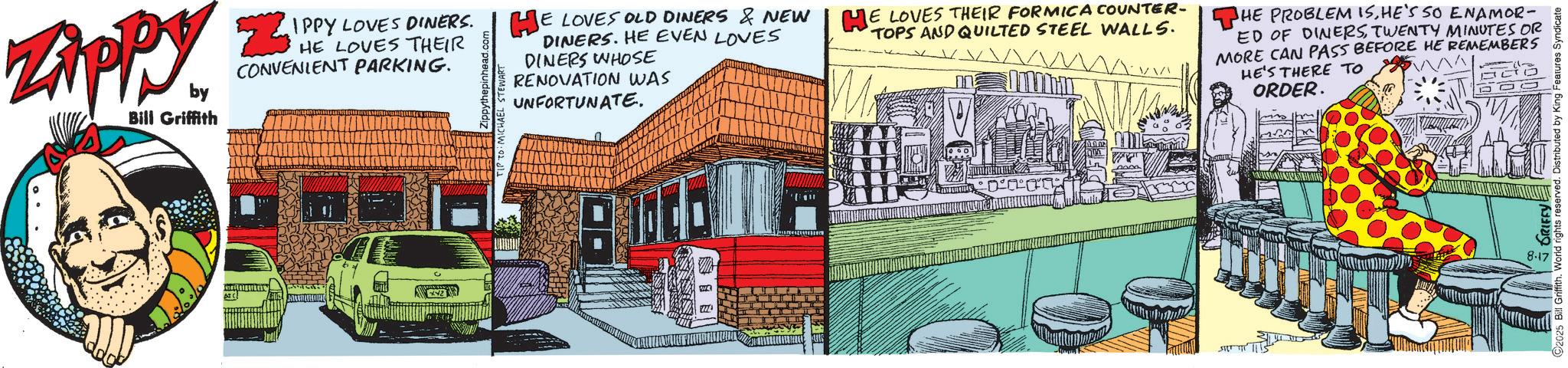 Fictional character OCR: IPPY LOVES DINERS. HE LOVES THEIR CONVENIENT PARKING. Zippyz by Bill Griffith HE LOVES OLD DINERS & NEW DINERS. HE EVEN LOVES DINERS WHOSE RENOVATION WAS UNFORTUNATE. HE LOVES THEIR FORMICA COUNTER- THE PROBLEM ISHE'S SO ENAMOR- TOPS AND QUILTED STEEL WALLS. ED OF DINERS TWENTY MINUTES OR MORE CAN PASS BEFORE HE REMEMBERS HE'S THERE TO ORDER. ???? 2025 Bill Griffith. World rights reserved. Distributed by King Features Syndicate 8-17 IPPY LOVES DINERS . HE LOVES THEIR CONVENIENT PARKING . Zippyz by Bill Griffith HE LOVES OLD DINERS & NEW DINERS . HE EVEN LOVES DINERS WHOSE RENOVATION WAS UNFORTUNATE . HE LOVES THEIR FORMICA COUNTER- THE PROBLEM ISHE'S SO ENAMOR- TOPS AND QUILTED STEEL WALLS . ED OF DINERS TWENTY MINUTES OR MORE CAN PASS BEFORE HE REMEMBERS HE'S THERE TO ORDER . ???? 2025 Bill Griffith . World rights reserved . Distributed by King Features Syndicate 8-17