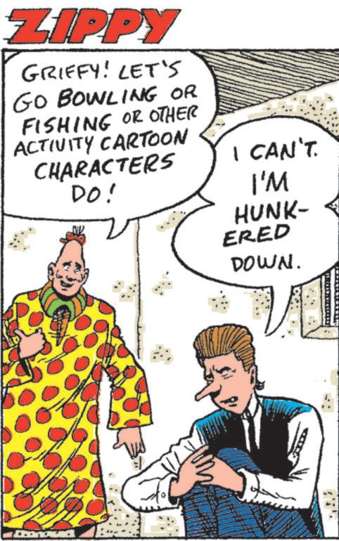 Publication OCR: ZIPPY GRIFFY! LET'S GO BOWLING OR FISHING OR OTHER ACTIVITY CARTOON CHARACTERS DO! I CAN'T. I'M HUNK- ERED DOWN. ZIPPY GRIFFY ! LET'S GO BOWLING OR FISHING OR OTHER ACTIVITY CARTOON CHARACTERS DO ! I CAN'T . I'M HUNK- ERED DOWN .