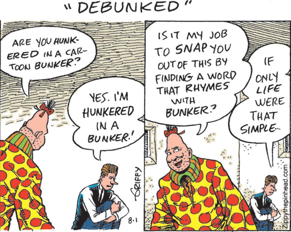 Fictional character OCR: "DEBUNKED ARE YOU HUNK- ERED IN A CAR- TOON BUNKER? IS IT MY JOB TO SNAP YOU OUT OF THIS BY YES. I'M HUNKERED IN A BUNKER!! 8.1 GRIFFY IF FINDING A WORD ONLY THAT RHYMES LIFE WITH BUNKER? WERE THAT SIMPLE... Zippythepinhead.com " DEBUNKED ARE YOU HUNK- ERED IN A CAR- TOON BUNKER ? IS IT MY JOB TO SNAP YOU OUT OF THIS BY YES . I'M HUNKERED IN A BUNKER !! 8.1 GRIFFY IF FINDING A WORD ONLY THAT RHYMES LIFE WITH BUNKER ? WERE THAT SIMPLE ... Zippythepinhead.com