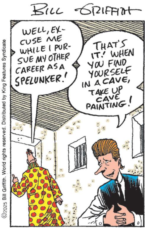 Comic book OCR: ©2025 Bill Griffith. World rights reserved. Distributed by King Features Syndicate BILL GRIFFIT WELLEX- CUSE ME WHILE I PUR- SUE MY OTHER CAREER AS A SPELUNKER! THAT'S IT. WHEN YOU FIND YOURSELF IN A CAVETAKE UP CAVE PAINTING! ????? © 2025 Bill Griffith . World rights reserved . Distributed by King Features Syndicate BILL GRIFFIT WELLEX- CUSE ME WHILE I PUR- SUE MY OTHER CAREER AS A SPELUNKER ! THAT'S IT . WHEN YOU FIND YOURSELF IN A CAVETAKE UP CAVE PAINTING ! ?????