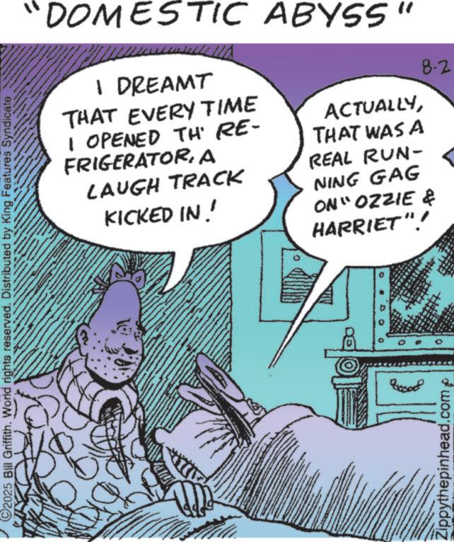 Animation OCR: ©2025 Bill Griffith. World rights reserved. Distributed by King Features Syndicate "DOMESTIC ABYSS" 1 DREAMT THAT EVERY TIME I OPENED TH' RE- FRIGERATORA LAUGH TRACK KICKED IN! ACTUALLYTHAT WAS A REAL RUN- NING GAG ON" OZZIE & HARRIET"! Zippythepinhead.comp 8.2 © 2025 Bill Griffith . World rights reserved . Distributed by King Features Syndicate " DOMESTIC ABYSS " 1 DREAMT THAT EVERY TIME I OPENED TH ' RE- FRIGERATORA LAUGH TRACK KICKED IN ! ACTUALLYTHAT WAS A REAL RUN- NING GAG ON " OZZIE & HARRIET " ! Zippythepinhead.comp 8.2