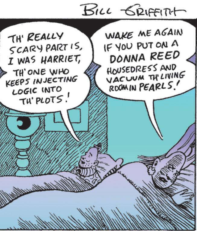 Fictional character OCR: TH' REALLY SCARY PART ISTH' ONE WHO KEEPS INJECTING LOGIC INTO TH' PLOTS! BILL GRIFFITH WAKE ME AGAIN IF YOU PUT ON A DONNA REED HOUSEDRESS AND VACUUM TH' LIVING ROOM IN PEARLS!! TH ' REALLY SCARY PART ISI WAS HARRIETTH ' ONE WHO KEEPS INJECTING LOGIC INTO TH ' PLOTS ! BILL GRIFFITH WAKE ME AGAIN IF YOU PUT ON A DONNA REED HOUSEDRESS AND VACUUM TH ' LIVING ROOM IN PEARLS !!