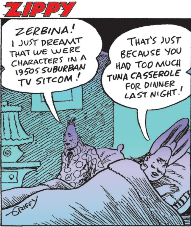 Animation OCR: ZIPPY ZERBINA! I JUST DREAMT THAT WE WERE CHARACTERS IN A 1950S SUBURBAN TV SITCOM! THAT'S JUST BECAUSE YOU HAD TOO MUCH TUNA CASSEROLE FOR DINNER LAST NIGHT!! -GRIFFY ZIPPY ZERBINA ! I JUST DREAMT THAT WE WERE CHARACTERS IN A 1950S SUBURBAN TV SITCOM ! THAT'S JUST BECAUSE YOU HAD TOO MUCH TUNA CASSEROLE FOR DINNER LAST NIGHT !! -GRIFFY
