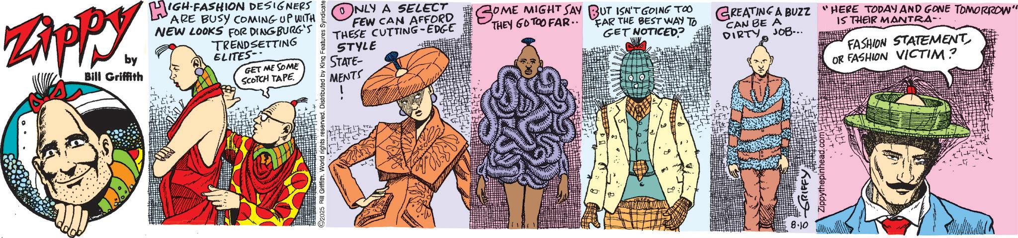 Animated cartoon OCR: ZAPPY by Bill Griffith HIGH-FASHION DESIGNERS ARE BUSY COMING UP WITH NEW LOOKS FOR DINGBURG'S TRENDSETTING ELITES- GET ME SOME SCOTCH TAPE. C2025 Rill Griffith. World rights reserved. Distributed by King Features Syndicate ?: NLY A SELECT FEW CAN AFFORD SOME MIGHT SAY BUT ISN'T GOING TOO THESE CUTTING-EDGE STYLE STATE- MENTS THEY GO TOO FAR.. FAR THE BEST WAY TO GET NOTICED? GREATING A BUZZ "HERE TODAY AND GONE TOMORROW" CAN BE A DIRTY JOB... IS THEIR MANTRA- FASHION STATEMENTOR FASHION VICTIM? ? 8.10 ZAPPY by Bill Griffith HIGH - FASHION DESIGNERS ARE BUSY COMING UP WITH NEW LOOKS FOR DINGBURG'S TRENDSETTING ELITES- GET ME SOME SCOTCH TAPE . C2025 Rill Griffith . World rights reserved . Distributed by King Features Syndicate ? : NLY A SELECT FEW CAN AFFORD SOME MIGHT SAY BUT ISN'T GOING TOO THESE CUTTING - EDGE STYLE STATE- MENTS THEY GO TOO FAR .. FAR THE BEST WAY TO GET NOTICED ? GREATING A BUZZ " HERE TODAY AND GONE TOMORROW " CAN BE A DIRTY JOB ... IS THEIR MANTRA- FASHION STATEMENTOR FASHION VICTIM ? ? 8.10